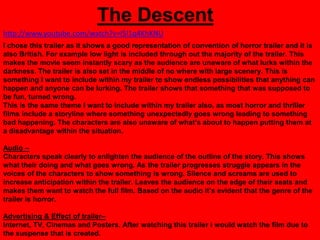 The Descent
http://www.youtube.com/watch?v=l5I1q4KhKNU
I chose this trailer as it shows a good representation of convention of horror trailer and it is
also British. For example low light is included through out the majority of the trailer. This
makes the movie seem instantly scary as the audience are unaware of what lurks within the
darkness. The trailer is also set in the middle of no where with large scenery. This is
something I want to include within my trailer to show endless possibilities that anything can
happen and anyone can be lurking. The trailer shows that something that was supposed to
be fun, turned wrong.
This is the same theme I want to include within my trailer also, as most horror and thriller
films include a storyline where something unexpectedly goes wrong leading to something
bad happening. The characters are also unaware of what‟s about to happen putting them at
a disadvantage within the situation.

Audio –
Characters speak clearly to enlighten the audience of the outline of the story. This shows
what their doing and what goes wrong. As the trailer progresses struggle appears in the
voices of the characters to show something is wrong. Silence and screams are used to
increase anticipation within the trailer. Leaves the audience on the edge of their seats and
makes them want to watch the full film. Based on the audio it‟s evident that the genre of the
trailer is horror.

Advertising & Effect of trailer–
Internet, TV, Cinemas and Posters. After watching this trailer i would watch the film due to
the suspense that is created.
 