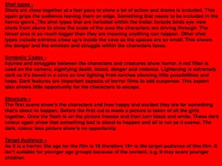 Shot types -
Shots are close together at a fast pace to show a lot of action and drama is included. This
again grips the audience leaving them on edge. Something that needs to be included in the
horror genre. The shot types that are included within the trailer include birds eye view
shots from above to show the scale of the area the characters are driving through. The
forest area is so much bigger than they are meaning anything can happen. Other shot
types include extreme close up‟s inside the cave as the spaces are so small. This shows
the danger and the emotion and struggle within the characters faces.

Symbolic Codes -
Injuries and struggles between the characters and creatures show horror. A red filter is
used on the camera, signifying death, blood, danger and violence. Lightening is extremely
dark as it‟s based in a cave so low lighting from torches showing little possibilities and
hope. Dark features are important aspects of horror films to add suspense. This aspect
also shows little opportunity for the characters to escape.

Structure –
The first scene show‟s the characters and how happy and excited they are for something
that‟s about to happen. Before the first cut is made a picture is taken of all the girls
together. Once the flash is on the picture freezes and then turn black and white. These dark
colour again show that something bad is about to happen and all is not as it seems. The
dark, colour less picture show‟s no opportunity.

Target Audience –
As it is a horror, the age for the film is 18 therefore 18+ is the target audience of this film. It
isn‟t suitable for younger age groups because of the content, e.g. It may scare younger
children.
 