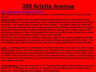 388 Arletta Avenue
http://www.imdb.com/title/tt1767272/
388 Arletta Avenue is a trailer based on a stalker, something that I want to base my trailer
around.
Camera shots - Filmed from the stalkers perspective adding horror to the audience and
showing someone is always watching. This is a technique I want to use during the filming of
my trailer. This camera shot is known as „Point Of View‟. The stalker within my trailer will
film to show the audience the surrounding sceneries from different perspectives. During the
388 Arletta Avenue trailer its obvious that the stalker is filming from a video camera. This
technique is popular in films. For example films such as the Blair witch project, paranormal
activity, REC etc. This allows the film to seem more realistic.
388 Arletta Avenue leaves the audience viewers on edge as its a prime example of a thriller
leaving people guessing what happens next and becoming intrigued within the trailer. This
is something I also want to achieve within my film, to make people want to watch the film.

Audio - A technique that is used towards the end of the trailer is the use of sounds. A deep
fast breathing rate is heard and replicated over. This gives the sense of something bad that
is happening, and the fact that someone is distressed for some reason. As my trailer is set
in a forest, this technique could be used to show someone who is hiding, or running away or
that a person they are unaware of is present. Overall this technique can be used to show the
horror within my trailer.

Target Audience – The age of this film is 15. Therefore the target audience will be around the
age of 15 – 30. The age may only be a 15, based on the film being more of a thriller than a
horror. It‟s a film that grips the audience, not scares them.
 