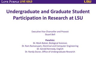 Undergraduate and Graduate Student
Participation in Research at LSU
Executive Vice Chancellor and Provost
Stuart Bell
Panelists:
Dr. Mark Batzer, Biological Sciences
Dr. Ram Ramanujam, Electrical and Computer Engineering
Dr. Gerald Kennedy, English
Dr. Randy Duran, Office of Undergraduate Research
 