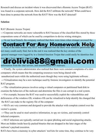 Research and discuss an incident where it was discovered that a Remote Access Trojan (RAT)
was found in a corporate network. How did the RAT infiltrate the network? What could have
been done to protect the network from the RAT? How was the RAT detected?
Solution
RAT (Remote Access Trojan)
-->Corporate networks are more vulnerable to RAT because of the classified files stored by these
corporations some of which can be used by competitors to devise wining strategies.
-->In our local branch, the company realized that there were times when stranger accessed the
company’s networks and servers remotely.
-->One of the main reason why RAT was suspected was the there were sensitive passwords that
not many could easily find, but in the end it was realized that the key strokes of the
general manager were logged by in a limited function Trojan that could easily be identities that
may have been remotely downloaded .
-->During the forensic investigation, it was realized that the malware also downloaded chat
information from the chat servers, and unauthorized FTP malware.
-->Finally, the system administrator also realized that there were constant complaints of a slow
computers which means that the computing resources were being shared with
unauthorized users while the authorized users though they were using legitimate software .
-->Virtualization may be a new technique used by forensic investigators to identify the potential
RAT program.
-->The virtualization process involves using a virtual computers or partitioned hard disk to
examine the behaviors of the malware and determine the files it can corrupt in a real system.
-->For example, because the RAT was used to successfully exploit the vulnerabilities and
deficiencies of the windows OS, windows OS can be virtualized to help identify the changed that
the RAT can make to the registry file of the computer
-->RATs are very common and designed to provide the attacker with complete control over the
victim's system.
-->They can be used to steal sensitive information, to spy on victims, and remotely control
infected computers.
-->RAT infections are typically carried out via spear phishing and social engineering attacks.
Most are hidden inside heavily packed binaries that are dropped in the later stages of the
malware’s payload execution.
RATs have been a mainstay in cyber attackers’ tool kits for some time, they continue to be very
 