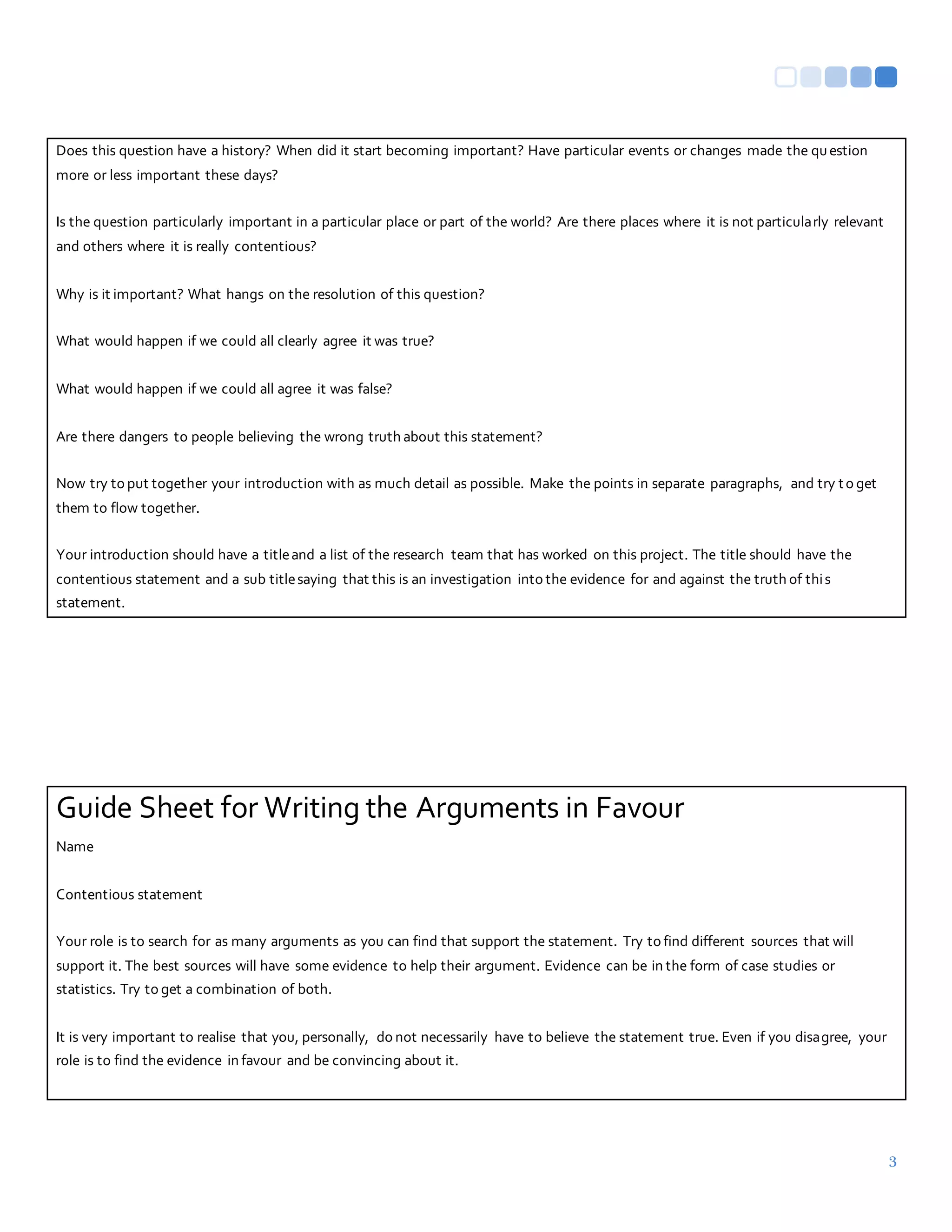 3
Does this question have a history? When did it start becoming important? Have particular events or changes made the question
more or less important these days?
Is the question particularly important in a particular place or part of the world? Are there places where it is not particularly relevant
and others where it is really contentious?
Why is it important? What hangs on the resolution of this question?
What would happen if we could all clearly agree it was true?
What would happen if we could all agree it was false?
Are there dangers to people believing the wrong truth about this statement?
Now try to put together your introduction with as much detail as possible. Make the points in separate paragraphs, and try to get
them to flow together.
Your introduction should have a titleand a list of the research team that has worked on this project. The title should have the
contentious statement and a sub titlesaying that this is an investigation into the evidence for and against the truth of this
statement.
Guide Sheet for Writing the Arguments in Favour
Name
Contentious statement
Your role is to search for as many arguments as you can find that support the statement. Try to find different sources that will
support it. The best sources will have some evidence to help their argument. Evidence can be in the form of case studies or
statistics. Try to get a combination of both.
It is very important to realise that you, personally, do not necessarily have to believe the statement true. Even if you disagree, your
role is to find the evidence in favour and be convincing about it.
 