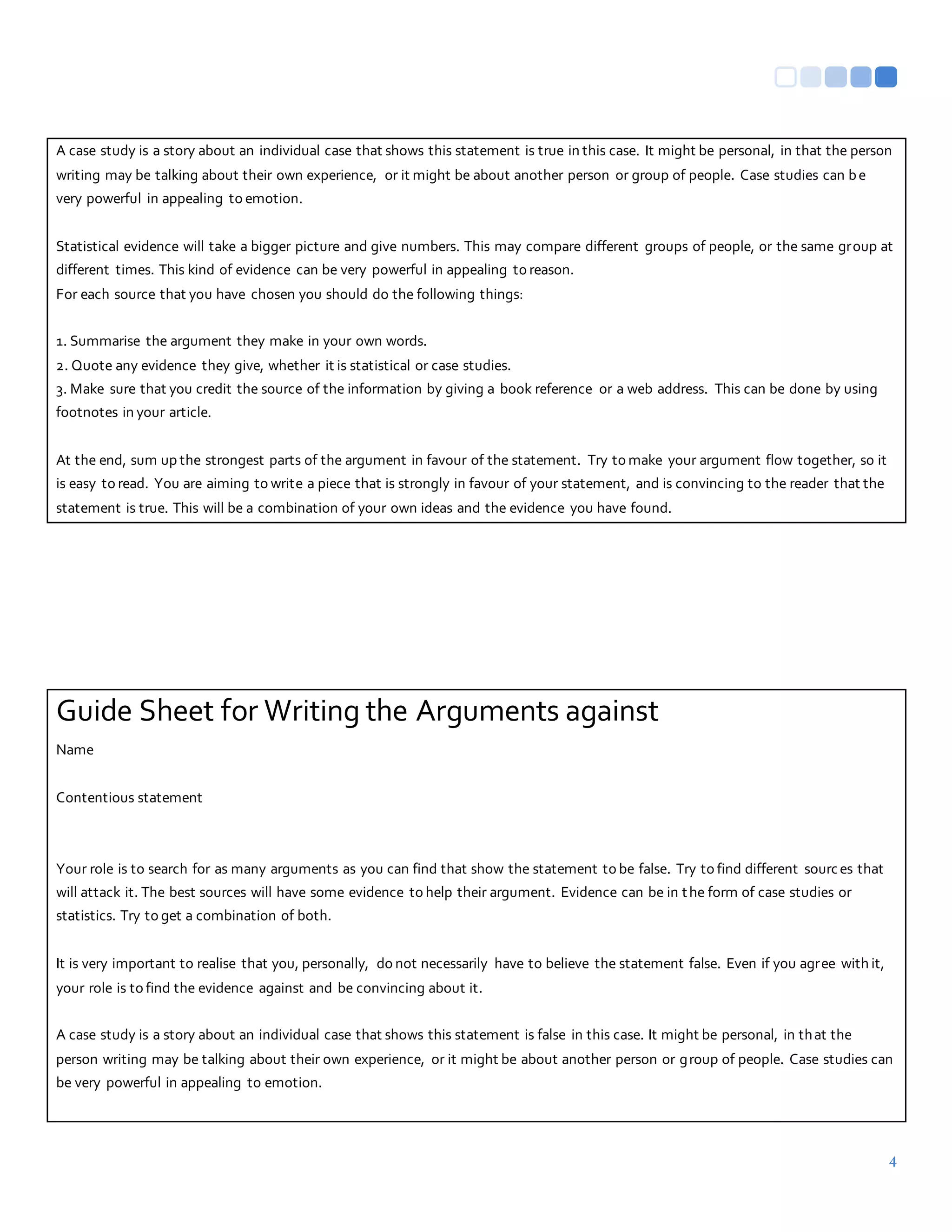 4
A case study is a story about an individual case that shows this statement is true in this case. It might be personal, in that the person
writing may be talking about their own experience, or it might be about another person or group of people. Case studies can be
very powerful in appealing to emotion.
Statistical evidence will take a bigger picture and give numbers. This may compare different groups of people, or the same group at
different times. This kind of evidence can be very powerful in appealing to reason.
For each source that you have chosen you should do the following things:
1. Summarise the argument they make in your own words.
2. Quote any evidence they give, whether it is statistical or case studies.
3. Make sure that you credit the source of the information by giving a book reference or a web address. This can be done by using
footnotes in your article.
At the end, sum up the strongest parts of the argument in favour of the statement. Try to make your argument flow together, so it
is easy to read. You are aiming to write a piece that is strongly in favour of your statement, and is convincing to the reader that the
statement is true. This will be a combination of your own ideas and the evidence you have found.
Guide Sheet for Writing the Arguments against
Name
Contentious statement
Your role is to search for as many arguments as you can find that show the statement to be false. Try to find different sources that
will attack it. The best sources will have some evidence to help their argument. Evidence can be in the form of case studies or
statistics. Try to get a combination of both.
It is very important to realise that you, personally, do not necessarily have to believe the statement false. Even if you agree with it,
your role is to find the evidence against and be convincing about it.
A case study is a story about an individual case that shows this statement is false in this case. It might be personal, in that the
person writing may be talking about their own experience, or it might be about another person or group of people. Case studies can
be very powerful in appealing to emotion.
 