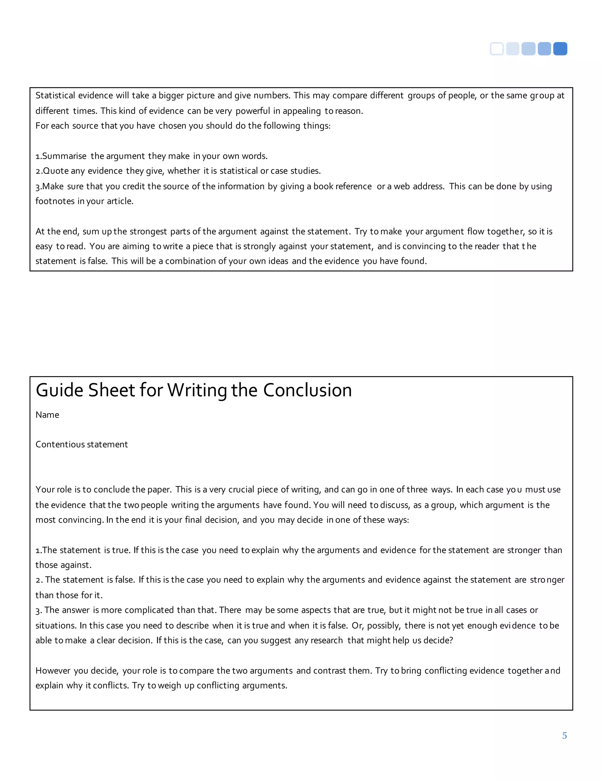 5
Statistical evidence will take a bigger picture and give numbers. This may compare different groups of people, or the same group at
different times. This kind of evidence can be very powerful in appealing to reason.
For each source that you have chosen you should do the following things:
1.Summarise the argument they make in your own words.
2.Quote any evidence they give, whether it is statistical or case studies.
3.Make sure that you credit the source of the information by giving a book reference or a web address. This can be done by using
footnotes in your article.
At the end, sum up the strongest parts of the argument against the statement. Try to make your argument flow together, so it is
easy to read. You are aiming to write a piece that is strongly against your statement, and is convincing to the reader that t he
statement is false. This will be a combination of your own ideas and the evidence you have found.
Guide Sheet for Writing the Conclusion
Name
Contentious statement
Your role is to conclude the paper. This is a very crucial piece of writing, and can go in one of three ways. In each case you must use
the evidence that the two people writing the arguments have found. You will need to discuss, as a group, which argument is the
most convincing. In the end it is your final decision, and you may decide in one of these ways:
1.The statement is true. If this is the case you need to explain why the arguments and evidence for the statement are stronger than
those against.
2. The statement is false. If this is the case you need to explain why the arguments and evidence against the statement are stronger
than those for it.
3. The answer is more complicated than that. There may be some aspects that are true, but it might not be true in all cases or
situations. In this case you need to describe when it is true and when it is false. Or, possibly, there is not yet enough evidence to be
able to make a clear decision. If this is the case, can you suggest any research that might help us decide?
However you decide, your role is to compare the two arguments and contrast them. Try to bring conflicting evidence together and
explain why it conflicts. Try to weigh up conflicting arguments.
 