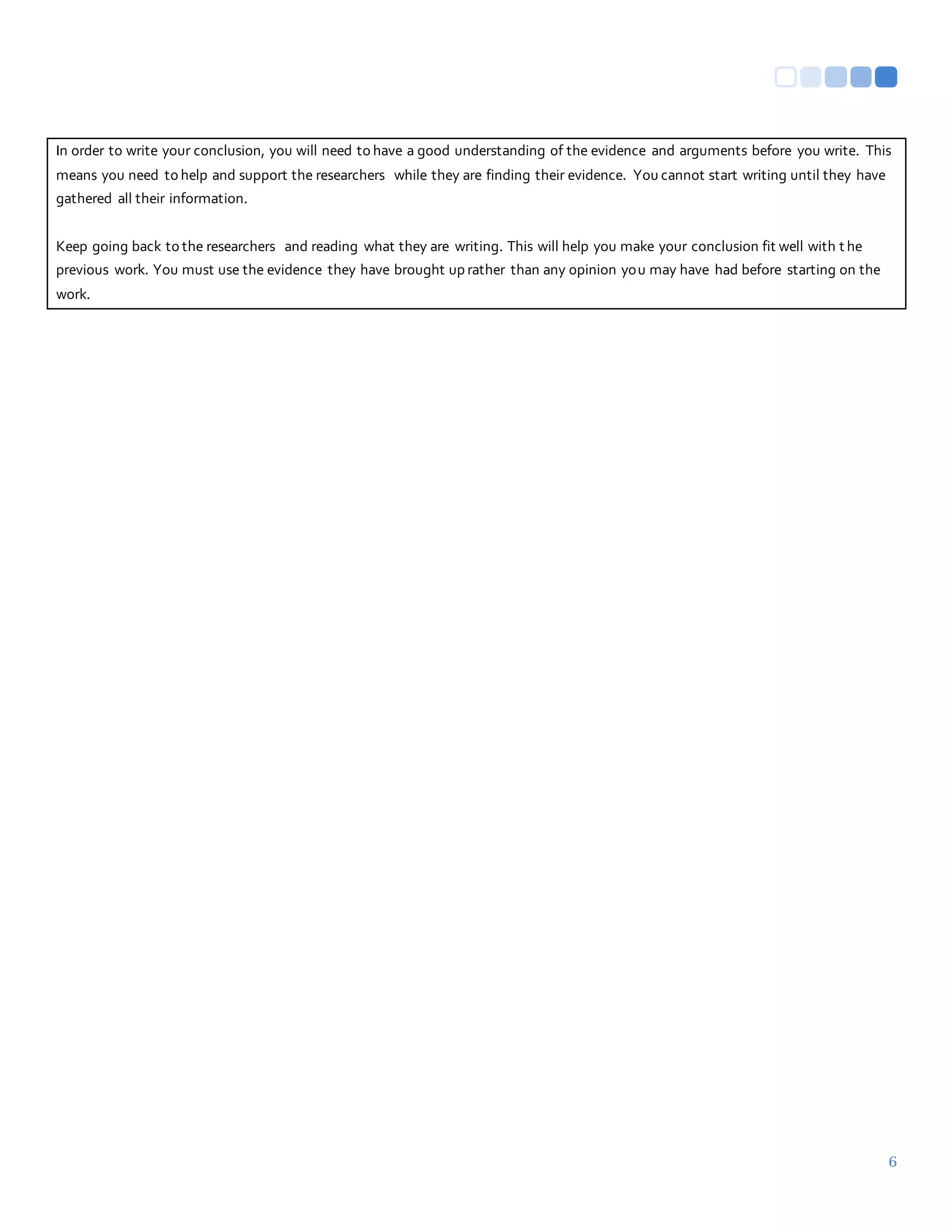 6
In order to write your conclusion, you will need to have a good understanding of the evidence and arguments before you write. This
means you need to help and support the researchers while they are finding their evidence. You cannot start writing until they have
gathered all their information.
Keep going back to the researchers and reading what they are writing. This will help you make your conclusion fit well with t he
previous work. You must use the evidence they have brought up rather than any opinion you may have had before starting on the
work.
 