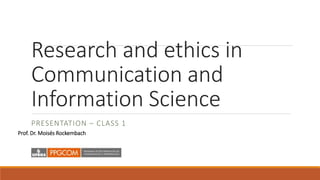 Research and ethics in
Communication and
Information Science
PRESENTATION – CLASS 1
Prof. Dr. Moisés Rockembach
 