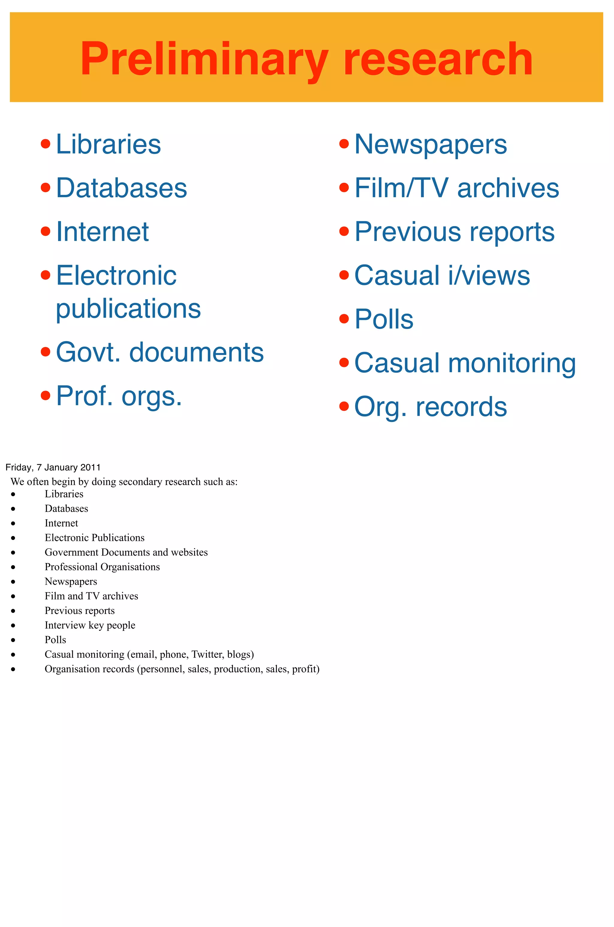 Preliminary research
       • Libraries                                                           • Newspapers
       • Databases                                                           • Film/TV archives
       • Internet                                                            • Previous reports
       • Electronic                                                          • Casual i/views
           publications
                                                                             • Polls
       • Govt. documents                                                     • Casual monitoring
       • Prof. orgs.                                                         • Org. records
Friday, 7 January 2011
 We often begin by doing secondary research such as:
 •      Libraries
 •      Databases
 •      Internet
 •      Electronic Publications
 •      Government Documents and websites
 •      Professional Organisations
 •      Newspapers
 •      Film and TV archives
 •      Previous reports
 •      Interview key people
 •      Polls
 •      Casual monitoring (email, phone, Twitter, blogs)
 •      Organisation records (personnel, sales, production, sales, profit)
 