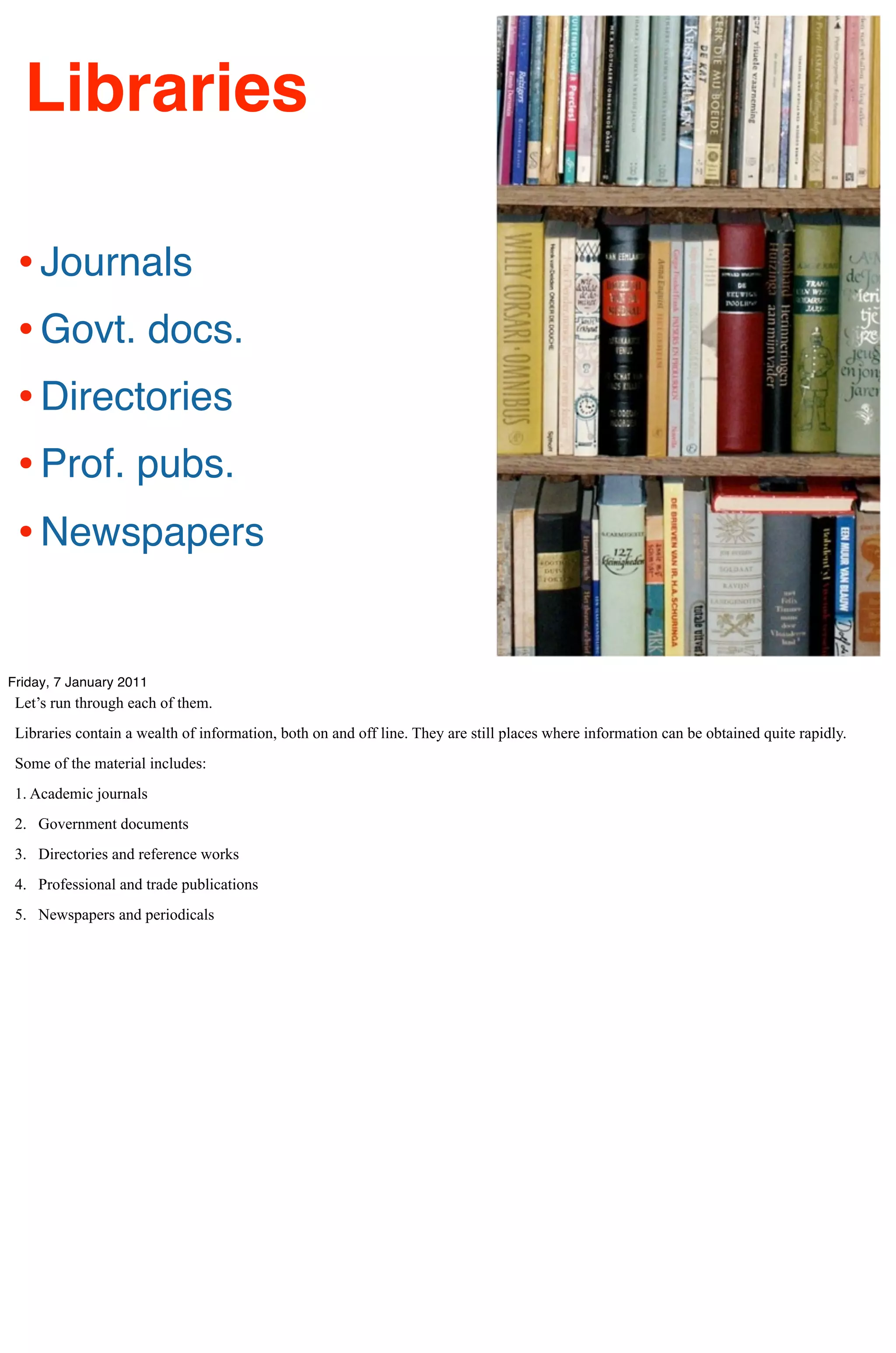 Libraries

 • Journals
 • Govt. docs.
 • Directories
 • Prof. pubs.
 • Newspapers

Friday, 7 January 2011
 Let’s run through each of them.
 Libraries contain a wealth of information, both on and off line. They are still places where information can be obtained quite rapidly.
 Some of the material includes:
 1. Academic journals
 2. Government documents
 3. Directories and reference works
 4. Professional and trade publications
 5. Newspapers and periodicals
 