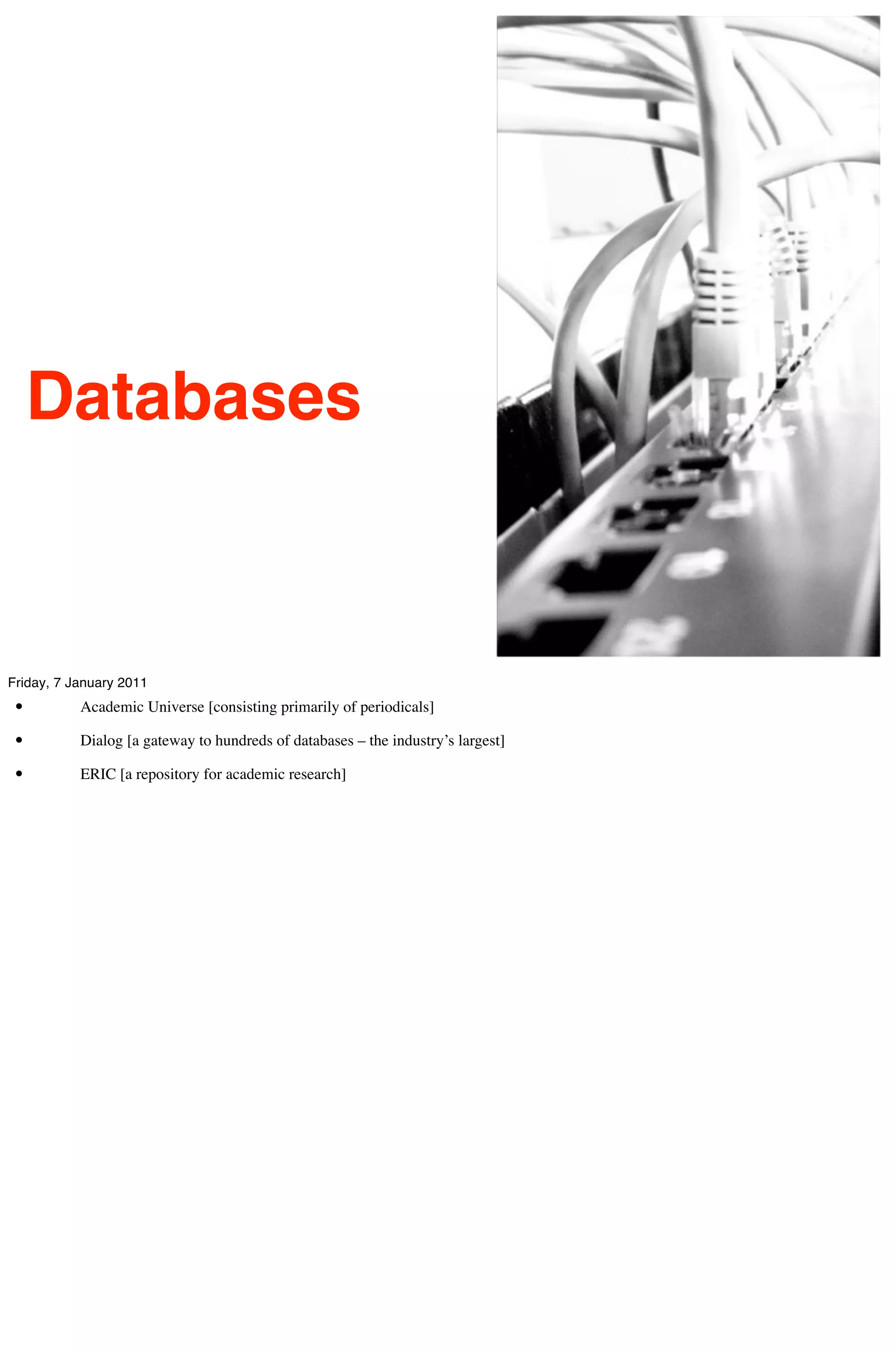 Databases


Friday, 7 January 2011
 •         Academic Universe [consisting primarily of periodicals]

 •         Dialog [a gateway to hundreds of databases – the industry’s largest]

 •         ERIC [a repository for academic research]
 