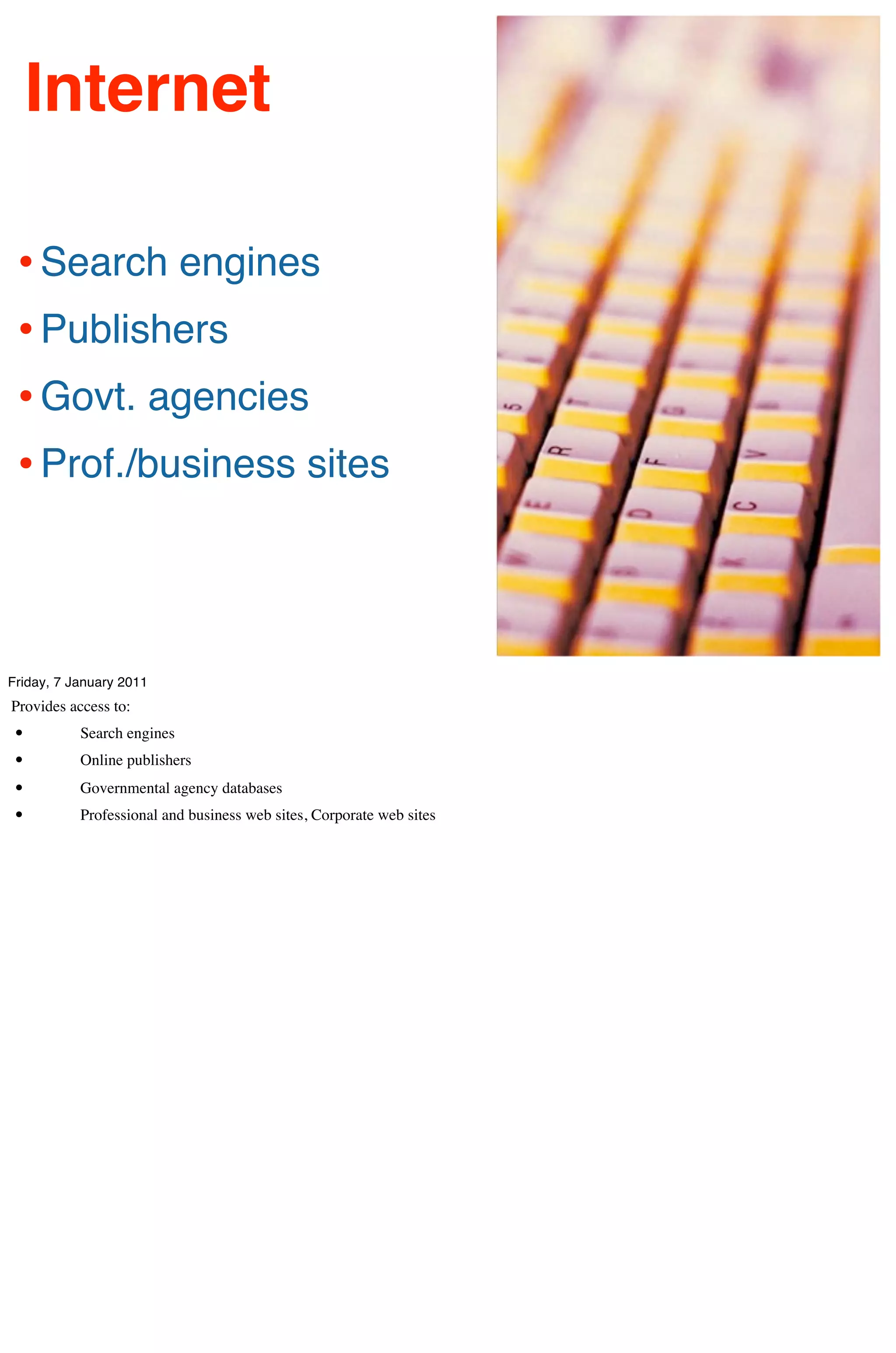 Internet

 • Search engines
 • Publishers
 • Govt. agencies
 • Prof./business sites



Friday, 7 January 2011
Provides access to:
 •         Search engines
 •         Online publishers
 •         Governmental agency databases
 •         Professional and business web sites, Corporate web sites
 
