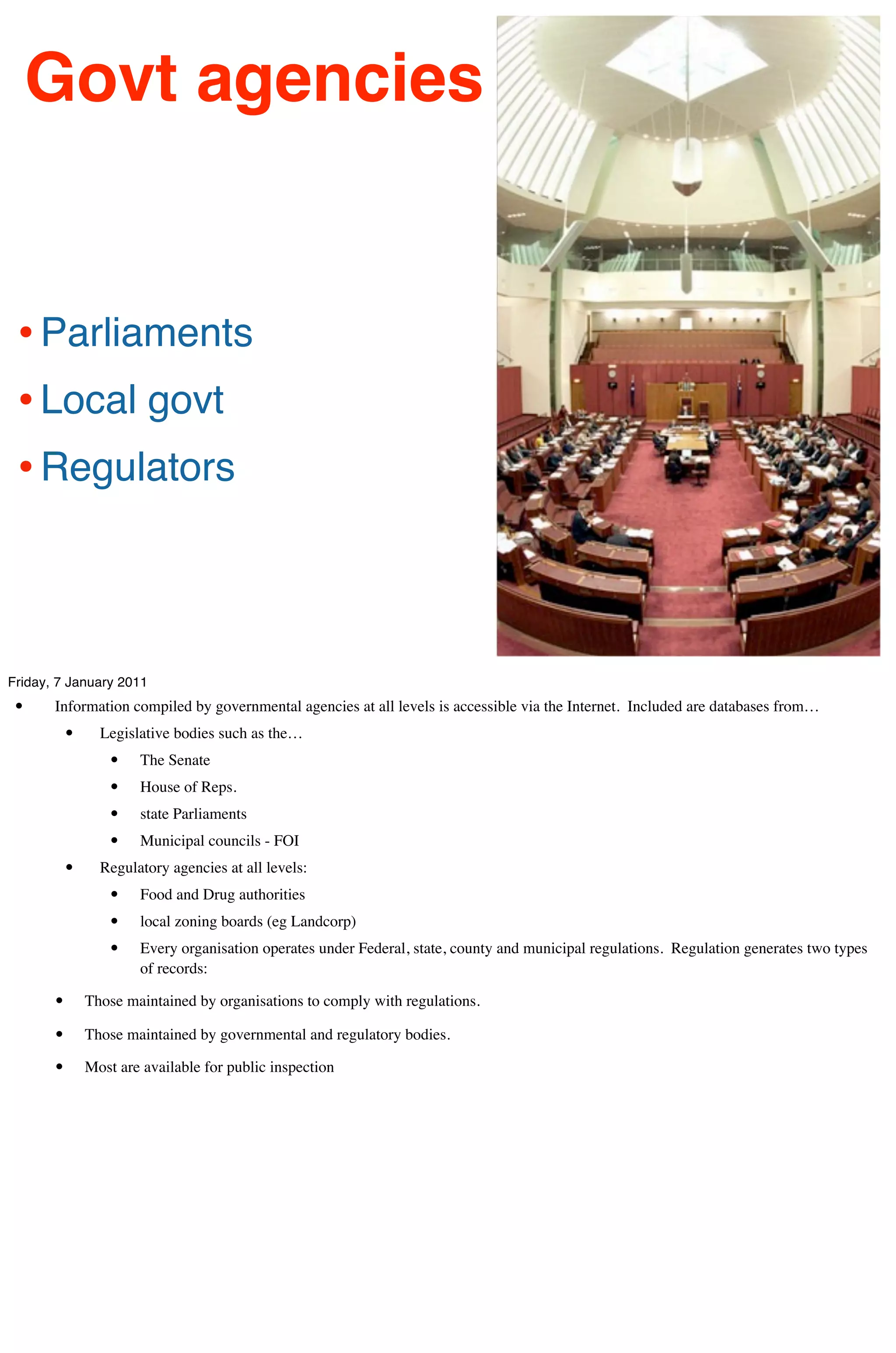 Govt agencies


 • Parliaments
 • Local govt
 • Regulators



Friday, 7 January 2011
 •     Information compiled by governmental agencies at all levels is accessible via the Internet. Included are databases from…
           •     Legislative bodies such as the…
                   •   The Senate
                   •   House of Reps.
                   •   state Parliaments
                   •   Municipal councils - FOI
           •     Regulatory agencies at all levels:
                   •   Food and Drug authorities
                   •   local zoning boards (eg Landcorp)
                   •   Every organisation operates under Federal, state, county and municipal regulations. Regulation generates two types
                       of records:

       •       Those maintained by organisations to comply with regulations.

       •       Those maintained by governmental and regulatory bodies.

       •       Most are available for public inspection
 