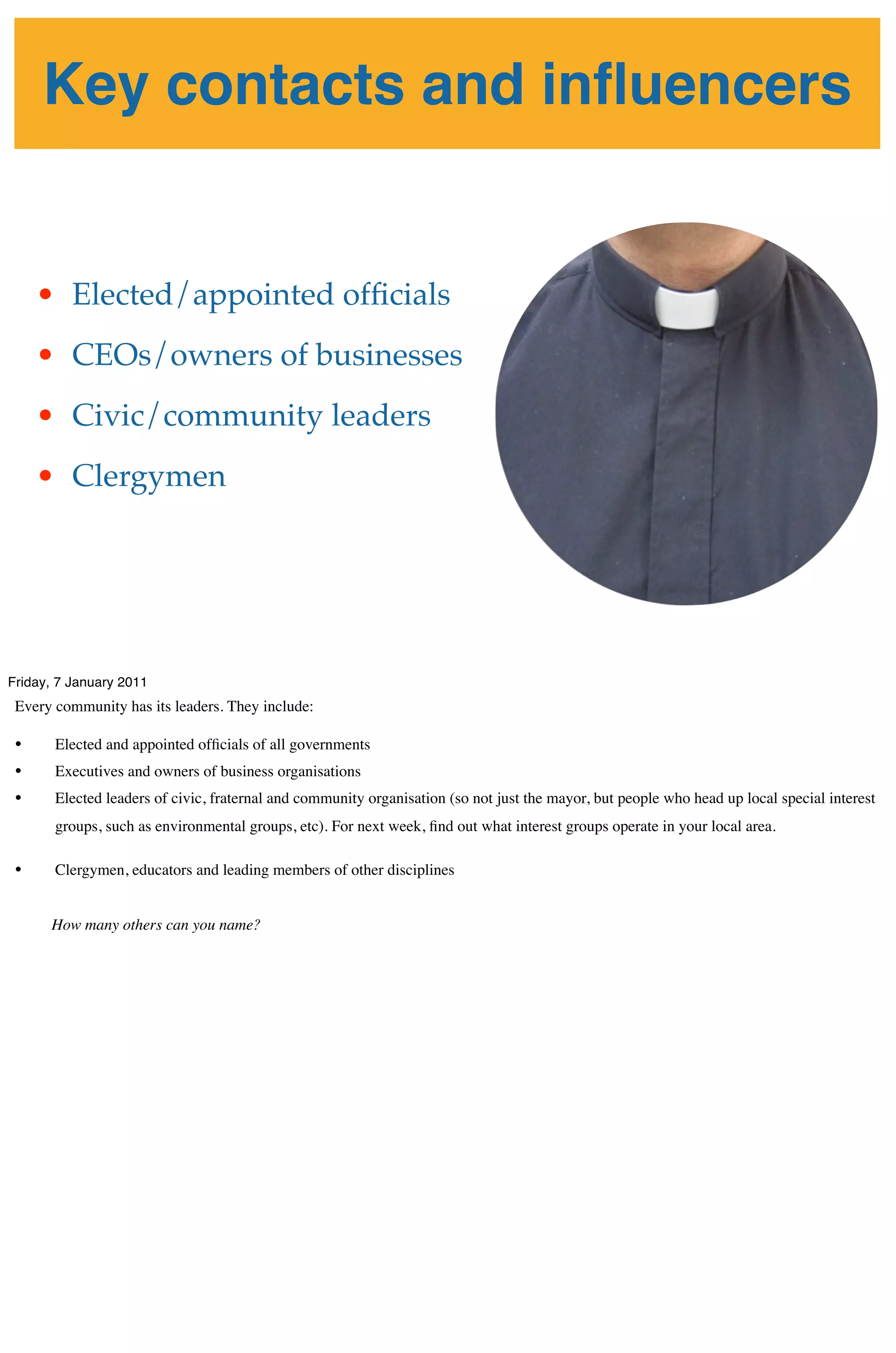 Key contacts and inﬂuencers


     • Elected/appointed ofﬁcials
     • CEOs/owners of businesses
     • Civic/community leaders
     • Clergymen




Friday, 7 January 2011
 Every community has its leaders. They include:

 •     Elected and appointed ofﬁcials of all governments
 •     Executives and owners of business organisations
 •     Elected leaders of civic, fraternal and community organisation (so not just the mayor, but people who head up local special interest
       groups, such as environmental groups, etc). For next week, ﬁnd out what interest groups operate in your local area.

 •     Clergymen, educators and leading members of other disciplines


      How many others can you name?
 