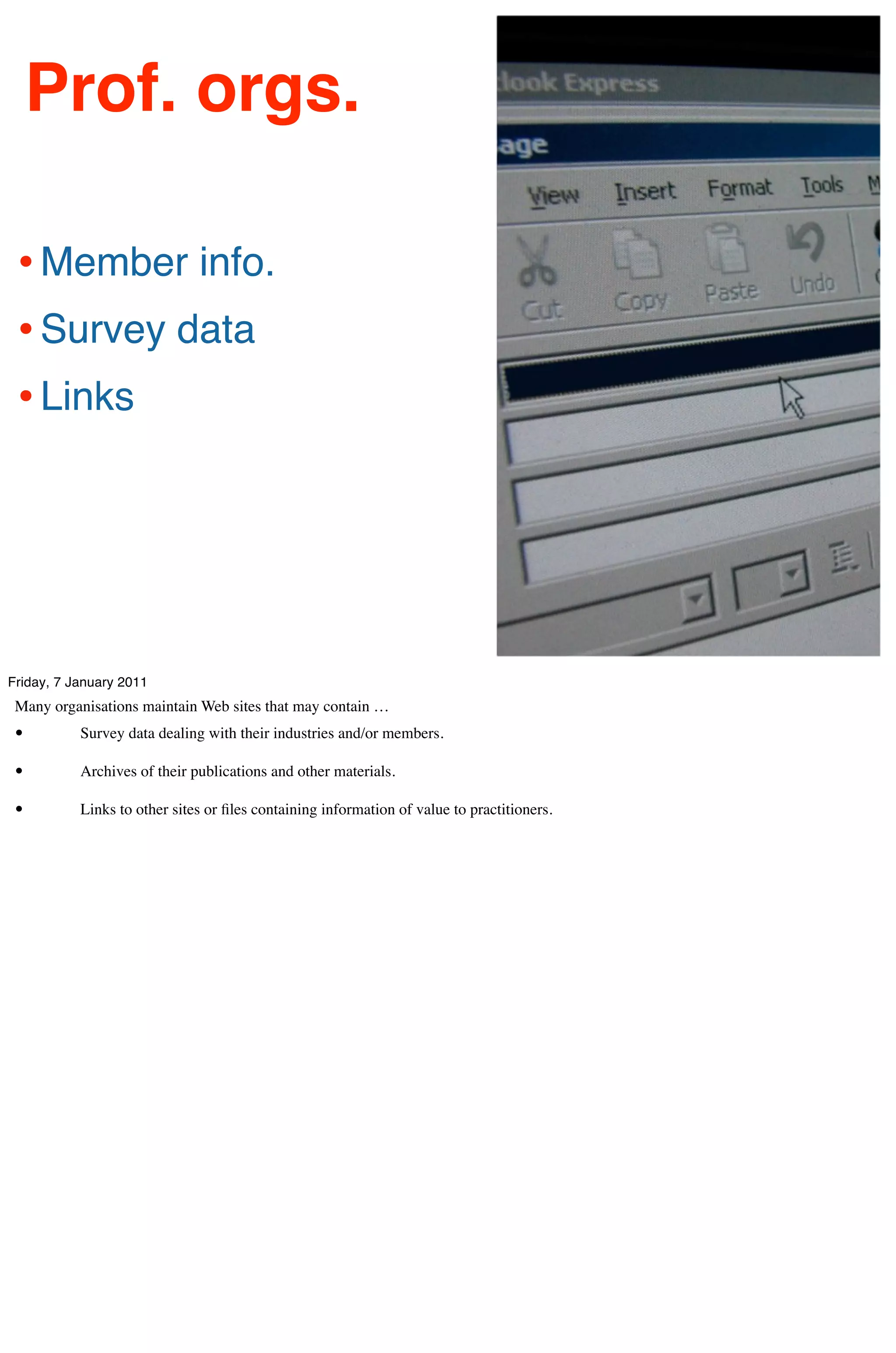 Prof. orgs.

 • Member info.
 • Survey data
 • Links




Friday, 7 January 2011
 Many organisations maintain Web sites that may contain …
 •         Survey data dealing with their industries and/or members.

 •         Archives of their publications and other materials.

 •         Links to other sites or ﬁles containing information of value to practitioners.
 