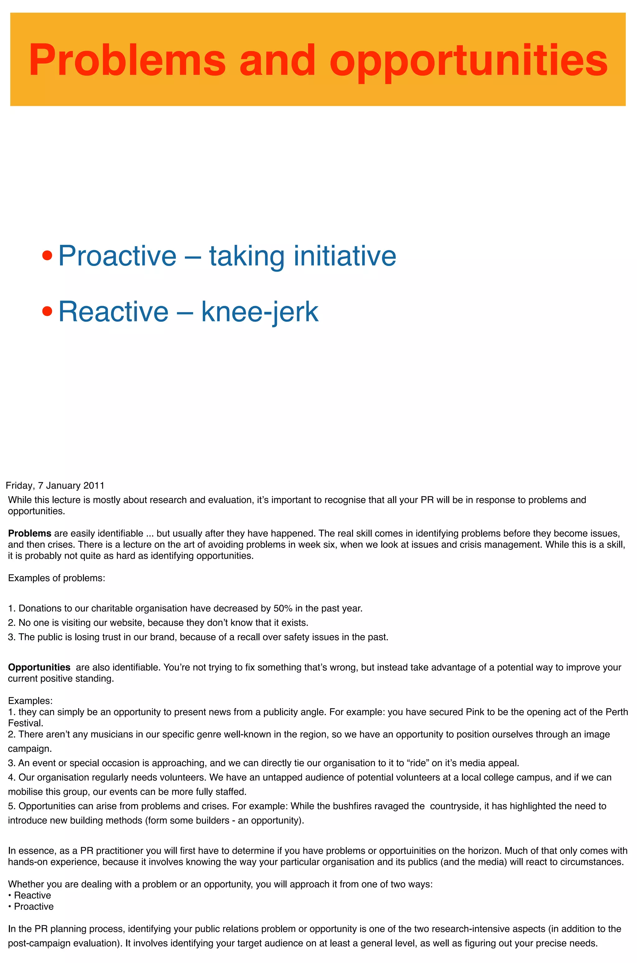 Problems and opportunities



        • Proactive – taking initiative
        • Reactive – knee-jerk


Friday, 7 January 2011
While this lecture is mostly about research and evaluation, itʼs important to recognise that all your PR will be in response to problems and
opportunities.

Problems are easily identiﬁable ... but usually after they have happened. The real skill comes in identifying problems before they become issues,
and then crises. There is a lecture on the art of avoiding problems in week six, when we look at issues and crisis management. While this is a skill,
it is probably not quite as hard as identifying opportunities.

Examples of problems:


1. Donations to our charitable organisation have decreased by 50% in the past year.
2. No one is visiting our website, because they donʼt know that it exists.
3. The public is losing trust in our brand, because of a recall over safety issues in the past.


Opportunities are also identiﬁable. Youʼre not trying to ﬁx something thatʼs wrong, but instead take advantage of a potential way to improve your
current positive standing.

Examples:
1. they can simply be an opportunity to present news from a publicity angle. For example: you have secured Pink to be the opening act of the Perth
Festival.
2. There arenʼt any musicians in our speciﬁc genre well-known in the region, so we have an opportunity to position ourselves through an image
campaign.
3. An event or special occasion is approaching, and we can directly tie our organisation to it to “ride” on itʼs media appeal.
4. Our organisation regularly needs volunteers. We have an untapped audience of potential volunteers at a local college campus, and if we can
mobilise this group, our events can be more fully staffed.
5. Opportunities can arise from problems and crises. For example: While the bushﬁres ravaged the countryside, it has highlighted the need to
introduce new building methods (form some builders - an opportunity).


In essence, as a PR practitioner you will ﬁrst have to determine if you have problems or opportuinities on the horizon. Much of that only comes with
hands-on experience, because it involves knowing the way your particular organisation and its publics (and the media) will react to circumstances.

Whether you are dealing with a problem or an opportunity, you will approach it from one of two ways:
• Reactive
• Proactive

In the PR planning process, identifying your public relations problem or opportunity is one of the two research-intensive aspects (in addition to the
post-campaign evaluation). It involves identifying your target audience on at least a general level, as well as ﬁguring out your precise needs.
 