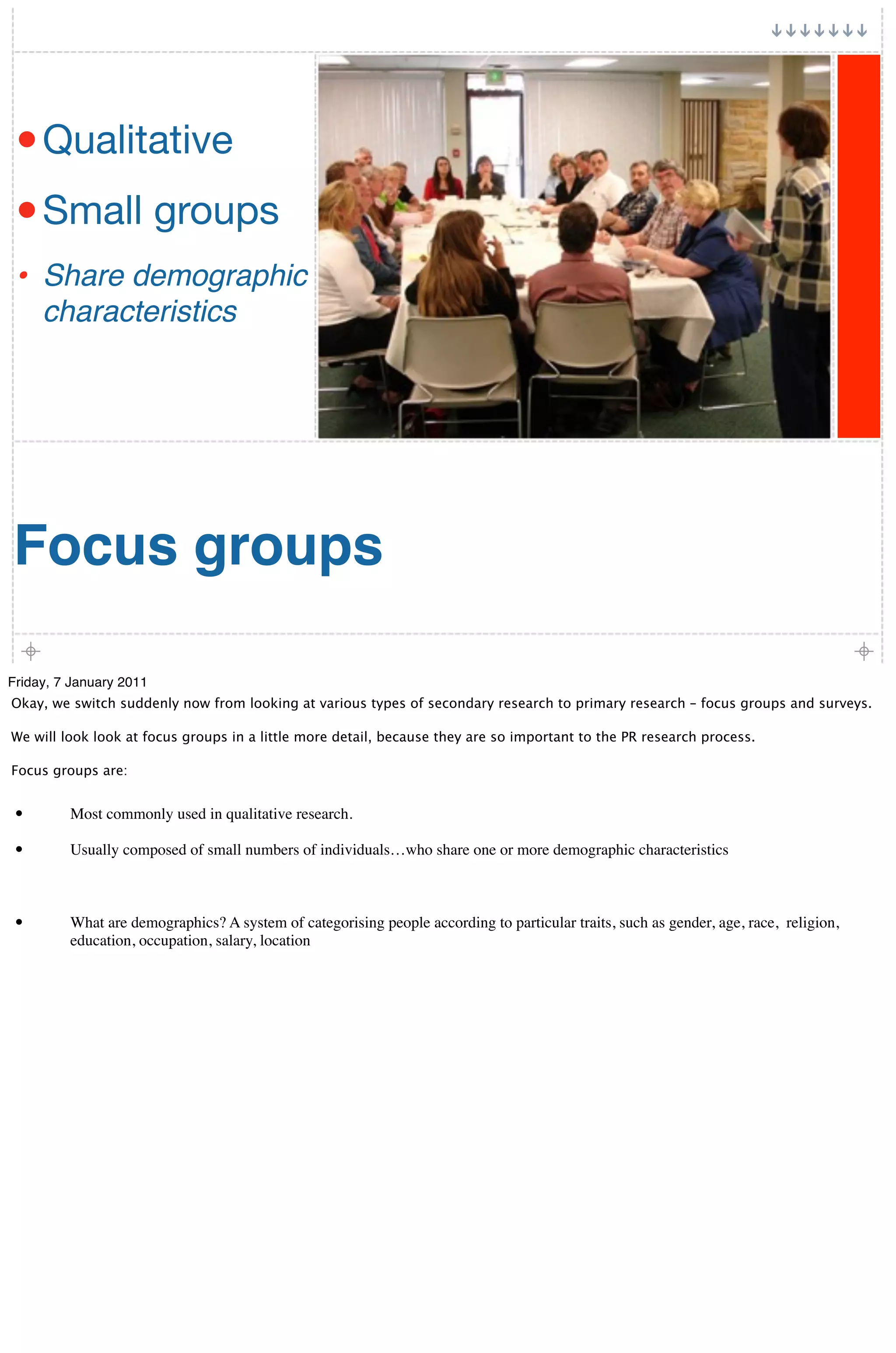 • Qualitative
 • Small groups
 • Share demographic
     characteristics




Focus groups

Friday, 7 January 2011
Okay, we switch suddenly now from looking at various types of secondary research to primary research – focus groups and surveys.

We will look look at focus groups in a little more detail, because they are so important to the PR research process.

Focus groups are:


 •       Most commonly used in qualitative research.

 •       Usually composed of small numbers of individuals…who share one or more demographic characteristics



 •       What are demographics? A system of categorising people according to particular traits, such as gender, age, race, religion,
         education, occupation, salary, location
 