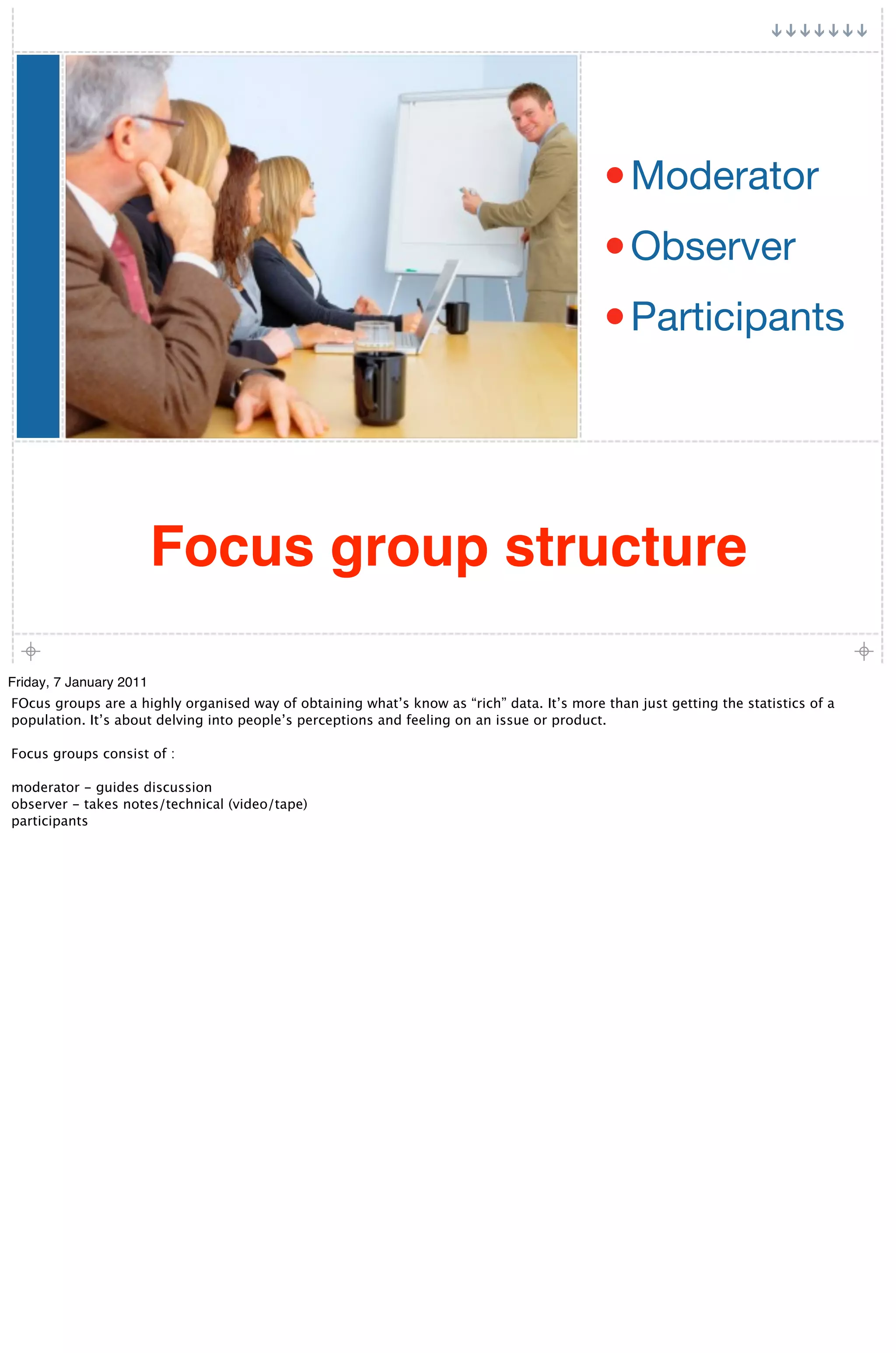 • Moderator
                                                                                            • Observer
                                                                                            • Participants




                         Focus group structure

Friday, 7 January 2011
FOcus groups are a highly organised way of obtaining what’s know as “rich” data. It’s more than just getting the statistics of a
population. It’s about delving into people’s perceptions and feeling on an issue or product.

Focus groups consist of :

moderator - guides discussion
observer - takes notes/technical (video/tape)
participants
 