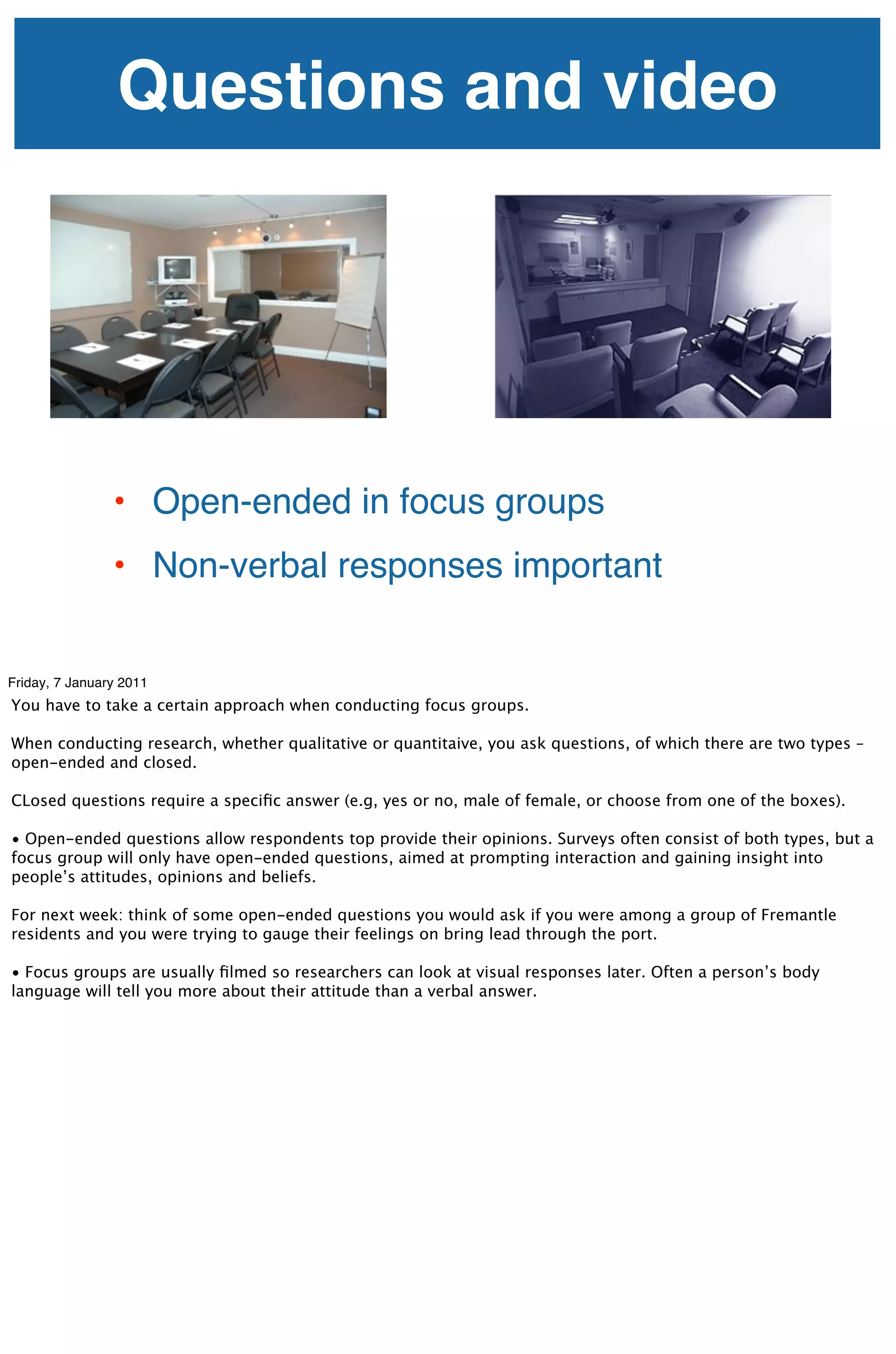 Questions and video




                • Open-ended in focus groups
                • Non-verbal responses important


Friday, 7 January 2011
You have to take a certain approach when conducting focus groups.

When conducting research, whether qualitative or quantitaive, you ask questions, of which there are two types – 
open-ended and closed.

CLosed questions require a speciﬁc answer (e.g, yes or no, male of female, or choose from one of the boxes).

• Open-ended questions allow respondents top provide their opinions. Surveys often consist of both types, but a
focus group will only have open-ended questions, aimed at prompting interaction and gaining insight into
people’s attitudes, opinions and beliefs.

For next week: think of some open-ended questions you would ask if you were among a group of Fremantle
residents and you were trying to gauge their feelings on bring lead through the port.

• Focus groups are usually ﬁlmed so researchers can look at visual responses later. Often a person’s body
language will tell you more about their attitude than a verbal answer.
 