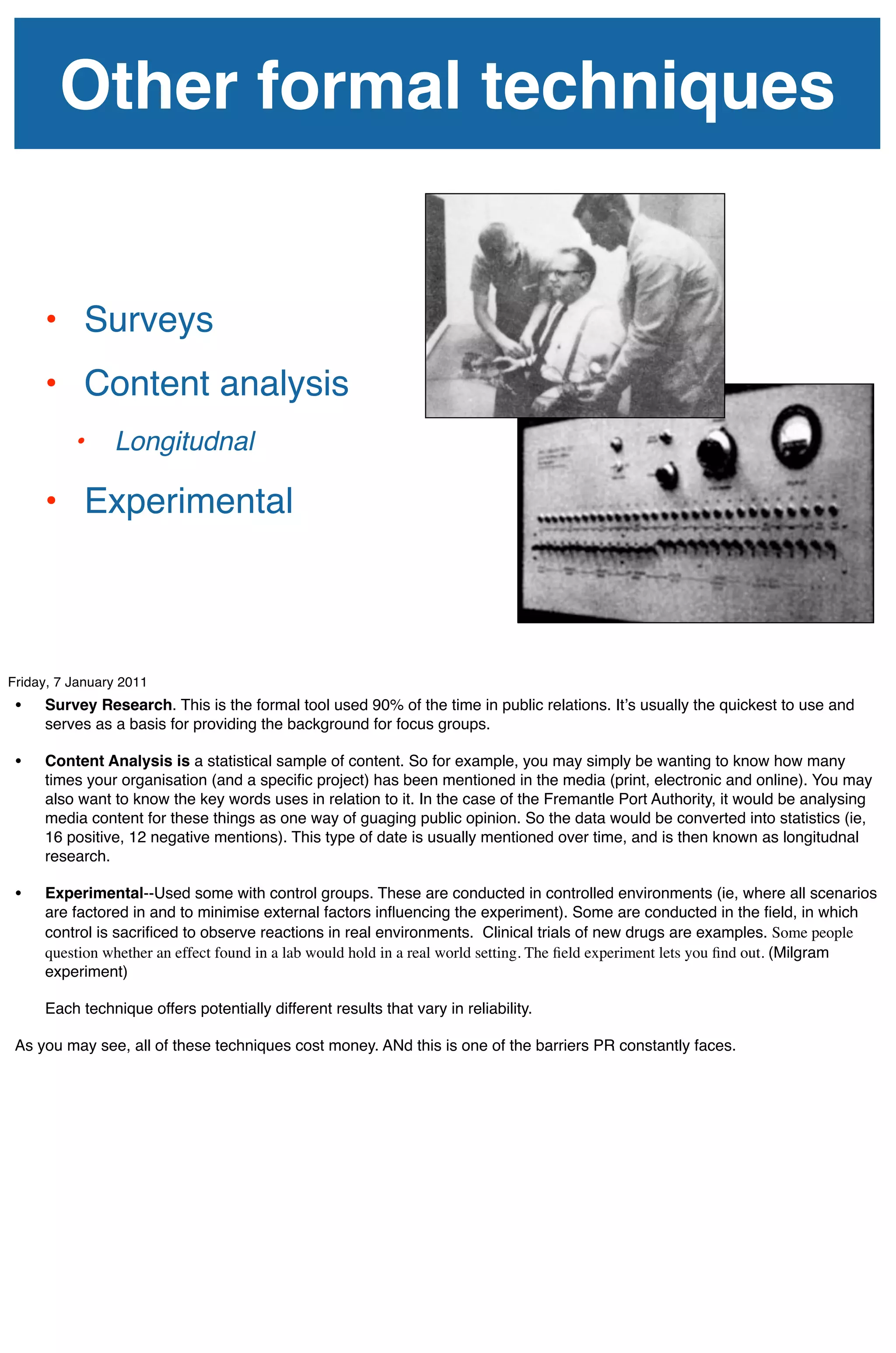 Other formal techniques


     • Surveys
     • Content analysis
          •     Longitudnal

     • Experimental



Friday, 7 January 2011
 •   Survey Research. This is the formal tool used 90% of the time in public relations. Itʼs usually the quickest to use and
     serves as a basis for providing the background for focus groups.

 •   Content Analysis is a statistical sample of content. So for example, you may simply be wanting to know how many
     times your organisation (and a speciﬁc project) has been mentioned in the media (print, electronic and online). You may
     also want to know the key words uses in relation to it. In the case of the Fremantle Port Authority, it would be analysing
     media content for these things as one way of guaging public opinion. So the data would be converted into statistics (ie,
     16 positive, 12 negative mentions). This type of date is usually mentioned over time, and is then known as longitudnal
     research.

 •   Experimental--Used some with control groups. These are conducted in controlled environments (ie, where all scenarios
     are factored in and to minimise external factors inﬂuencing the experiment). Some are conducted in the ﬁeld, in which
     control is sacriﬁced to observe reactions in real environments. Clinical trials of new drugs are examples. Some people
     question whether an effect found in a lab would hold in a real world setting. The ﬁeld experiment lets you ﬁnd out. (Milgram
     experiment)

 "   Each technique offers potentially different results that vary in reliability.

 As you may see, all of these techniques cost money. ANd this is one of the barriers PR constantly faces.
 