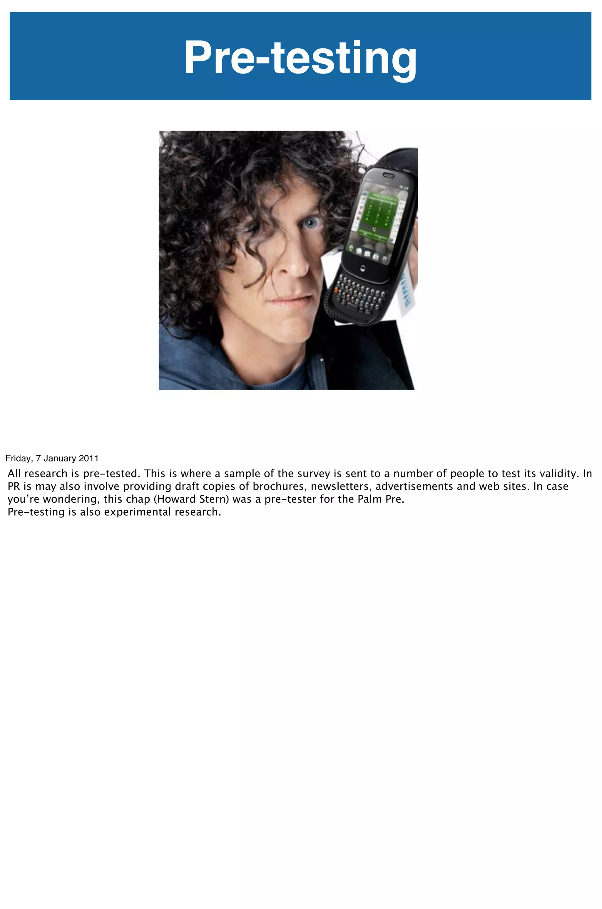Pre-testing




Friday, 7 January 2011
All research is pre-tested. This is where a sample of the survey is sent to a number of people to test its validity. In
PR is may also involve providing draft copies of brochures, newsletters, advertisements and web sites. In case
you’re wondering, this chap (Howard Stern) was a pre-tester for the Palm Pre.
Pre-testing is also experimental research.
 