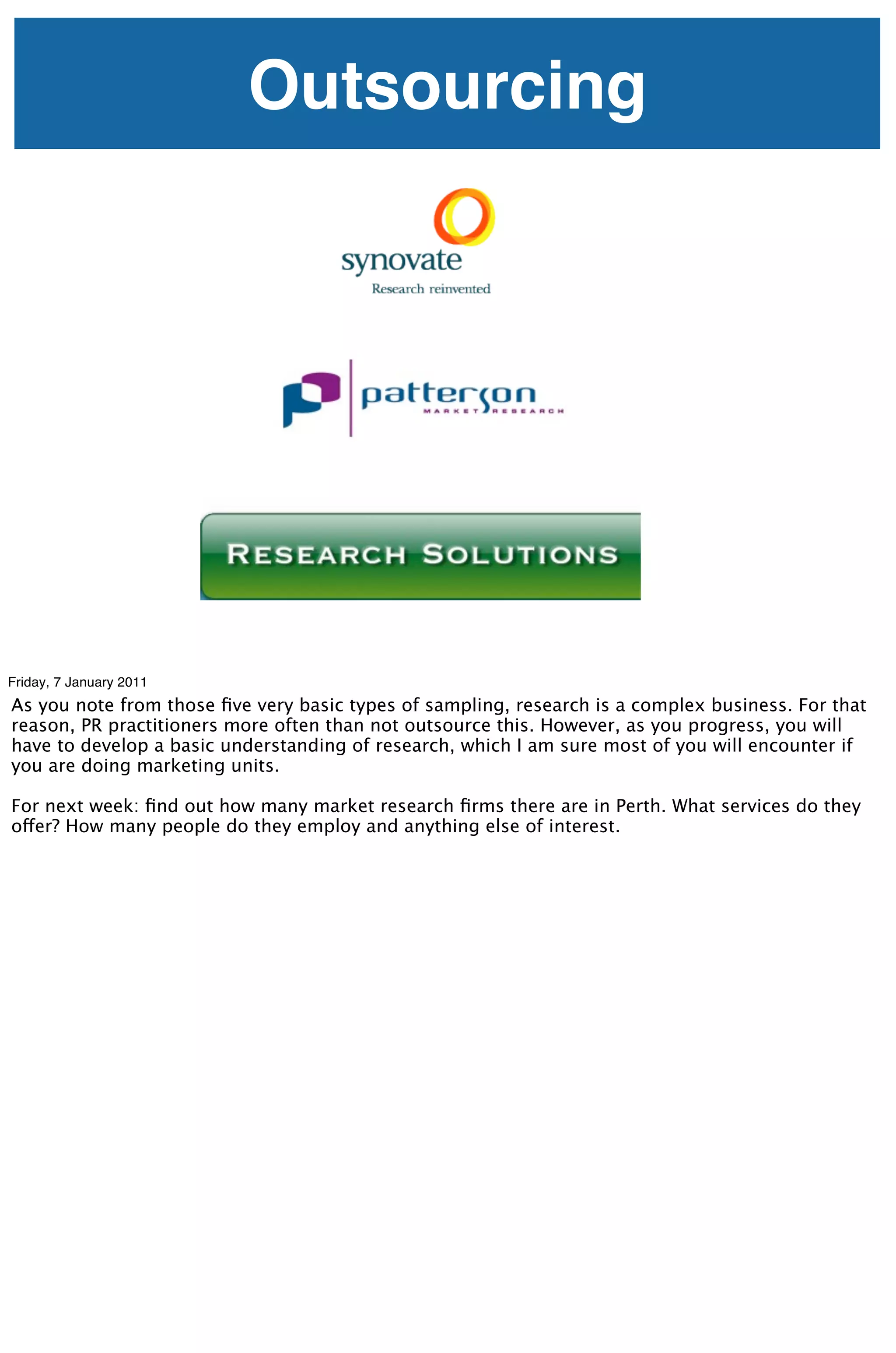 Outsourcing




Friday, 7 January 2011
As you note from those ﬁve very basic types of sampling, research is a complex business. For that
reason, PR practitioners more often than not outsource this. However, as you progress, you will
have to develop a basic understanding of research, which I am sure most of you will encounter if
you are doing marketing units.

For next week: ﬁnd out how many market research ﬁrms there are in Perth. What services do they
offer? How many people do they employ and anything else of interest.
 