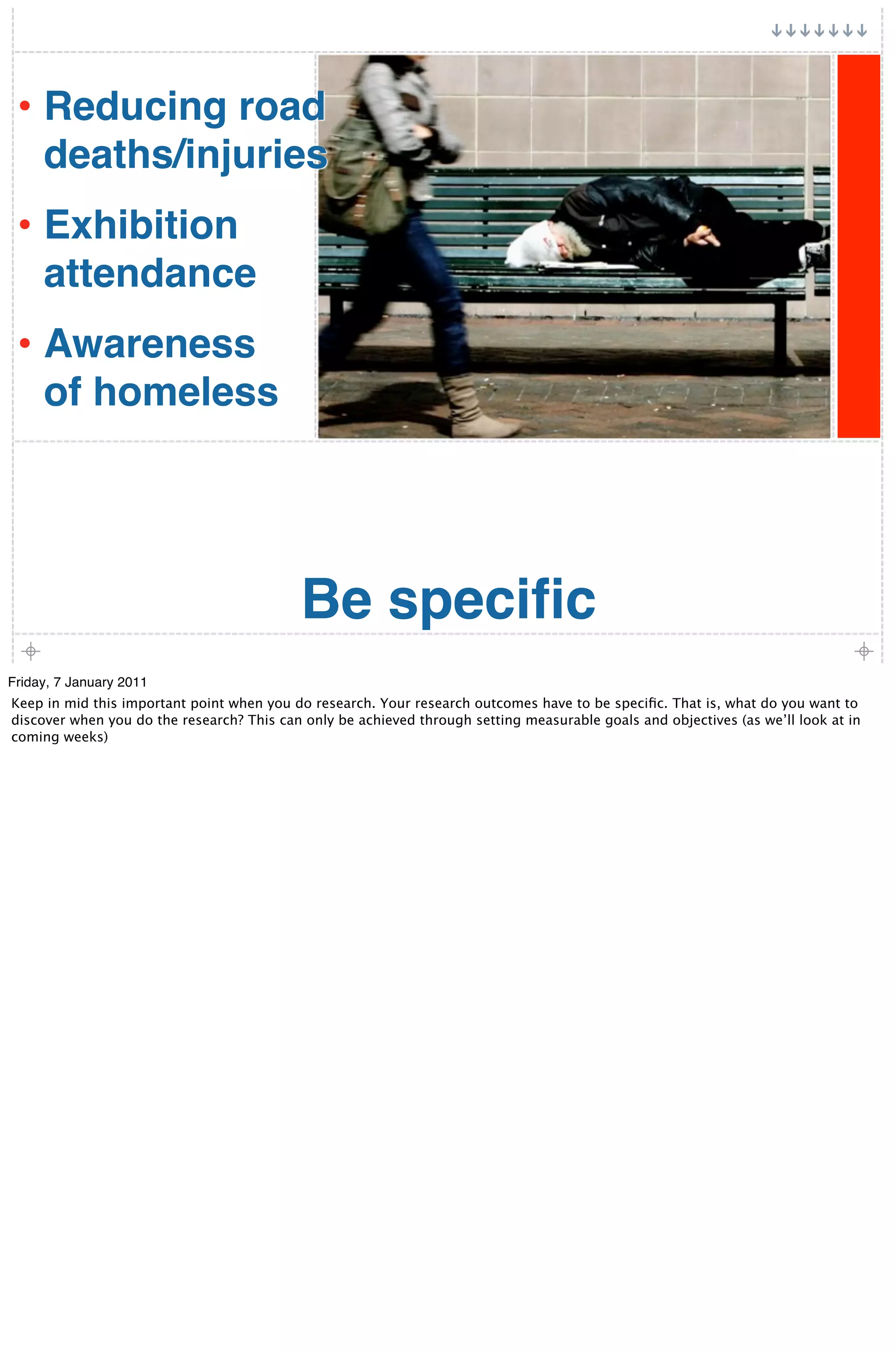 • Reducing road
     deaths/injuries
 • Exhibition
     attendance
 • Awareness
     of homeless




                                           Be speciﬁc
Friday, 7 January 2011
Keep in mid this important point when you do research. Your research outcomes have to be speciﬁc. That is, what do you want to
discover when you do the research? This can only be achieved through setting measurable goals and objectives (as we’ll look at in
coming weeks)
 
