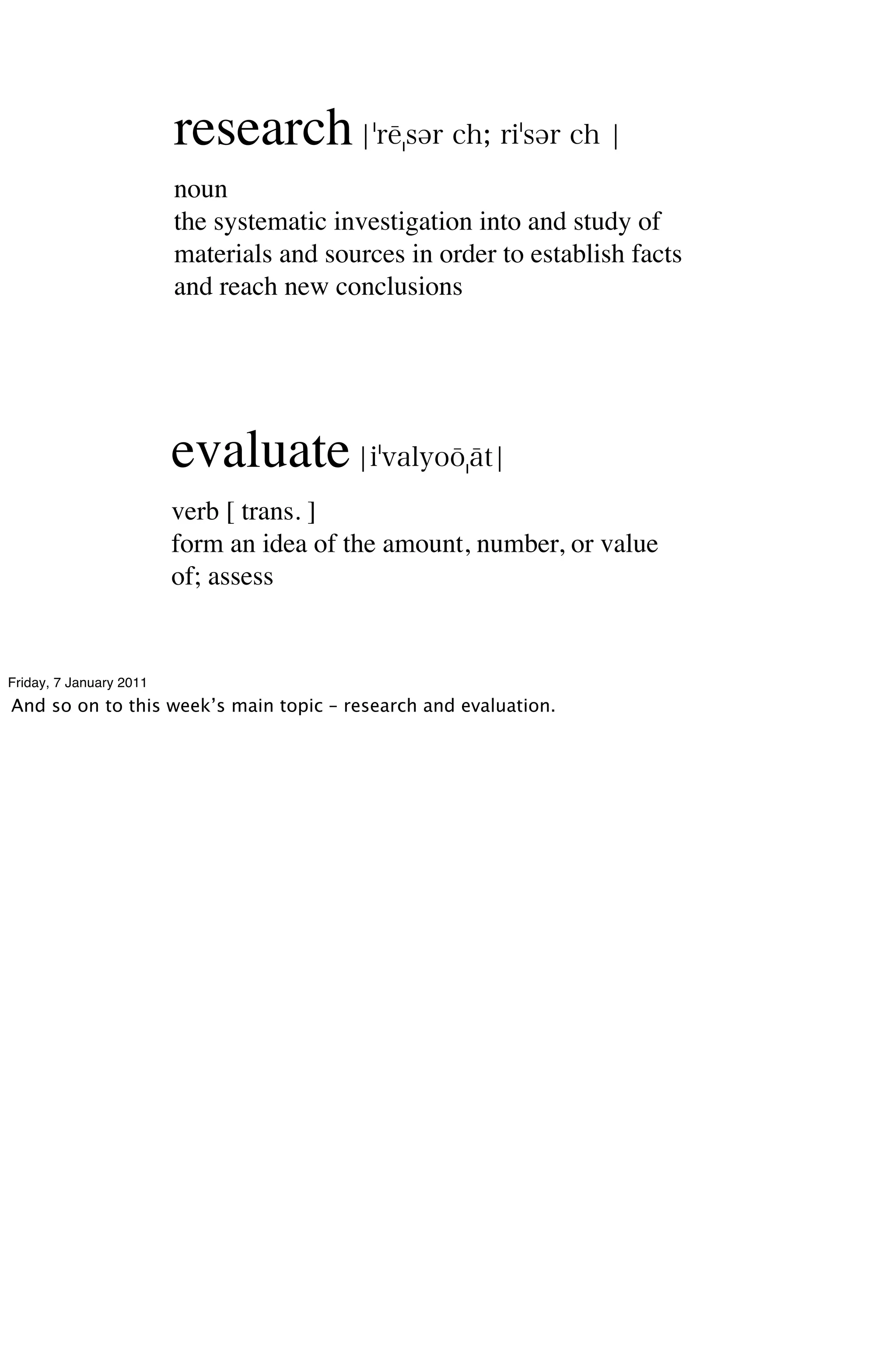 research
                         noun
                         the systematic investigation into and study of
                         materials and sources in order to establish facts
                         and reach new conclusions




                         evaluate
                         verb [ trans. ]
                         form an idea of the amount, number, or value
                         of; assess


Friday, 7 January 2011
And so on to this week’s main topic – research and evaluation.
 