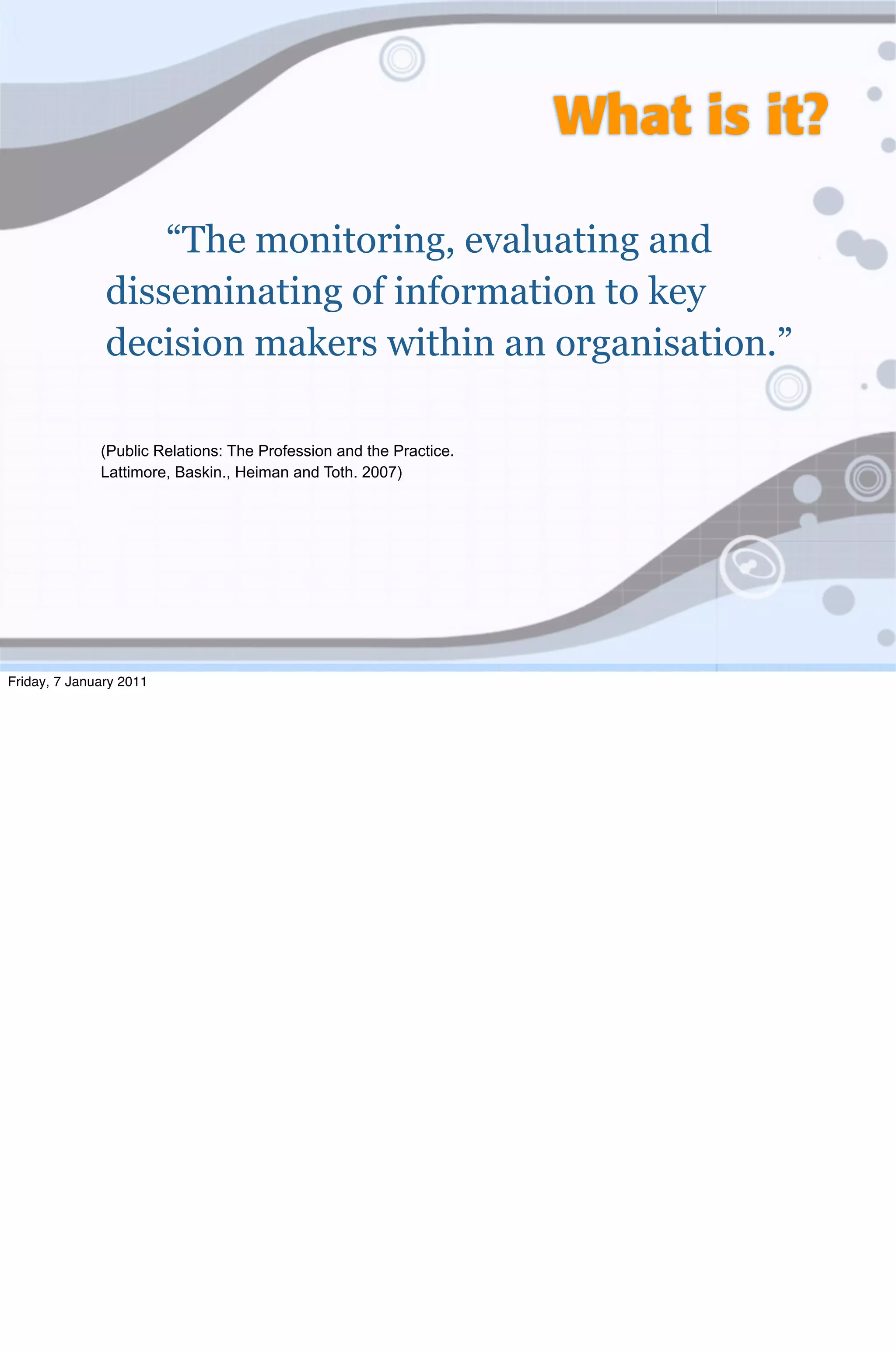 What is it?

                   “The monitoring, evaluating and
               disseminating of information to key
               decision makers within an organisation.”

              (Public Relations: The Profession and the Practice.
              Lattimore, Baskin., Heiman and Toth. 2007)




Friday, 7 January 2011
 
