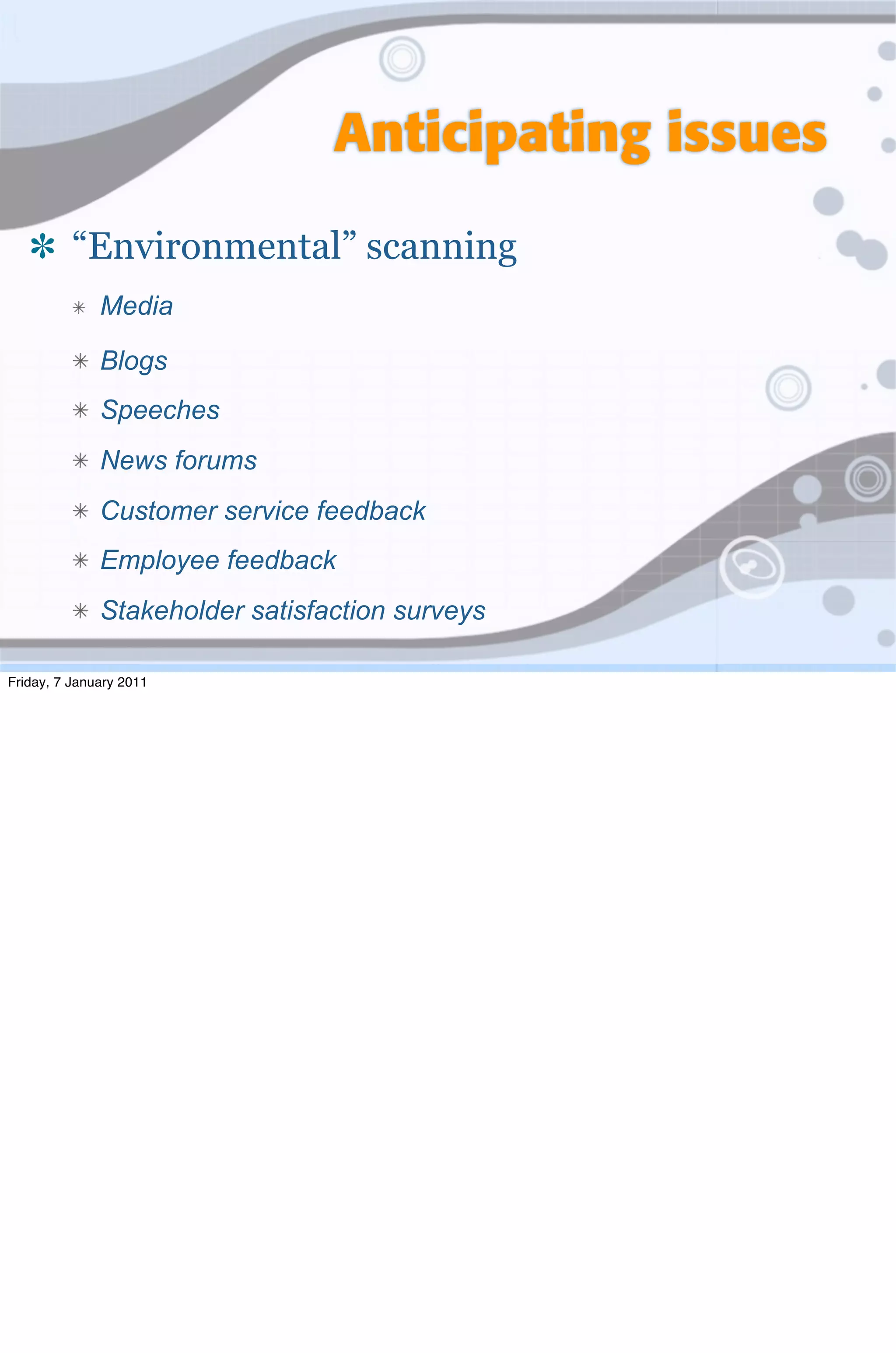 Anticipating issues

          “Environmental” scanning
              Media

              Blogs
              Speeches
              News forums
              Customer service feedback
              Employee feedback
              Stakeholder satisfaction surveys

Friday, 7 January 2011
 