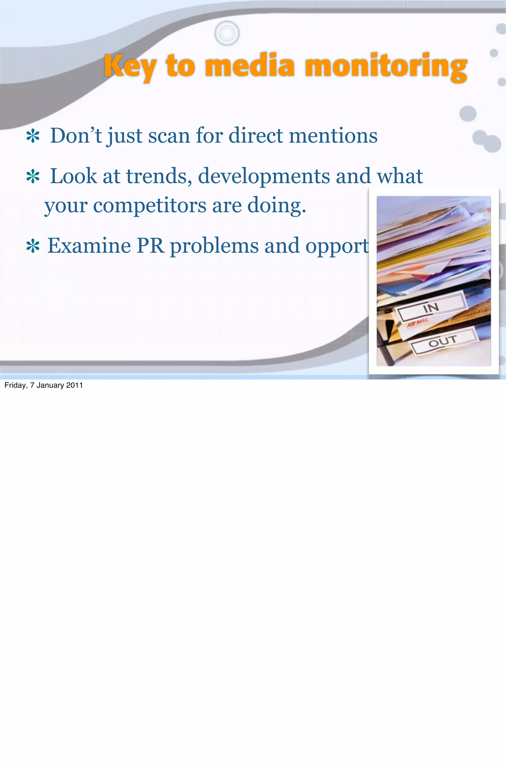 Key to media monitoring

            Don’t just scan for direct mentions
           Look at trends, developments and what
           your competitors are doing.
           Examine PR problems and opportunities




Friday, 7 January 2011
 