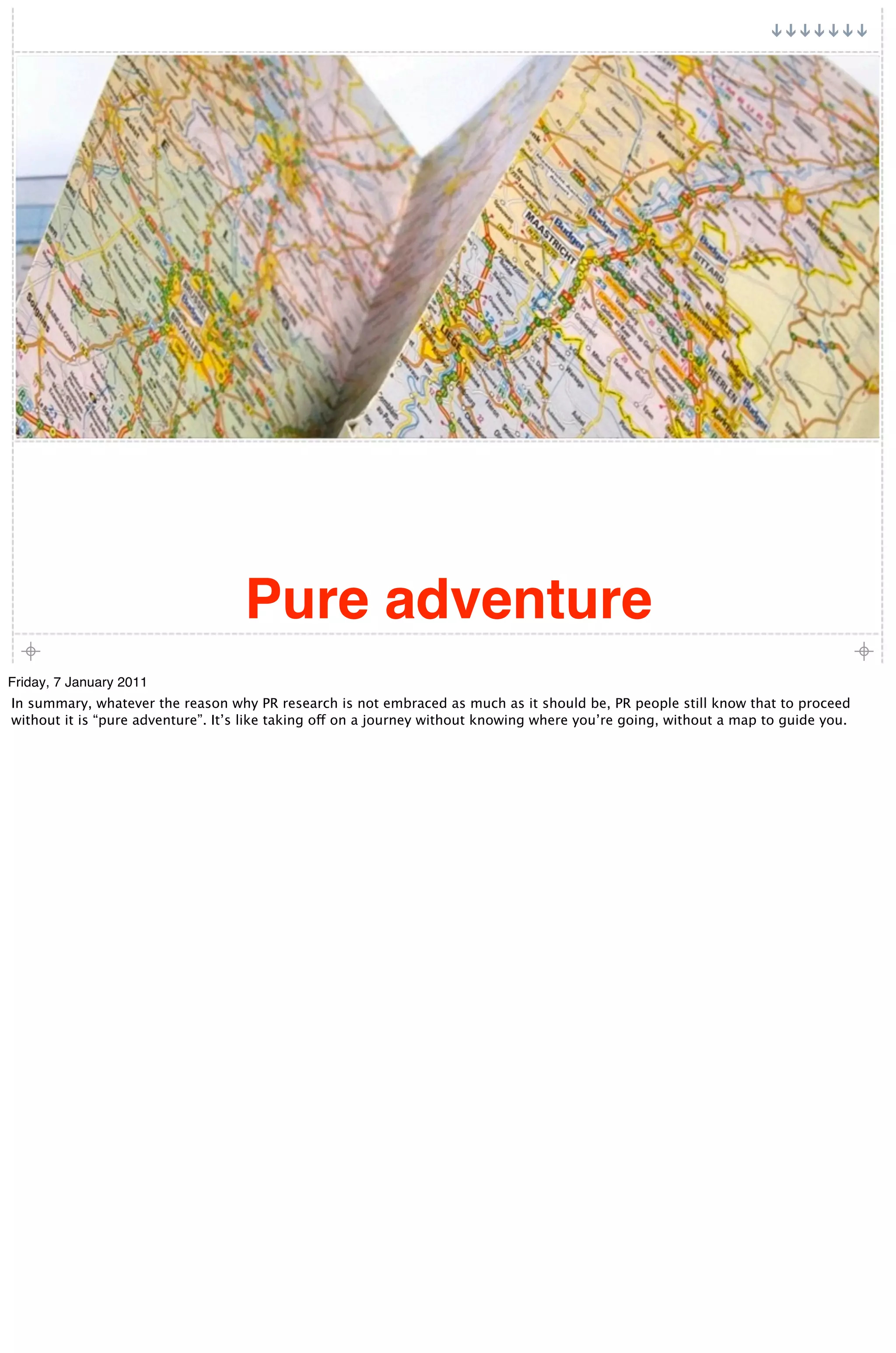 Pure adventure
Friday, 7 January 2011
In summary, whatever the reason why PR research is not embraced as much as it should be, PR people still know that to proceed
without it is “pure adventure”. It’s like taking off on a journey without knowing where you’re going, without a map to guide you.
 