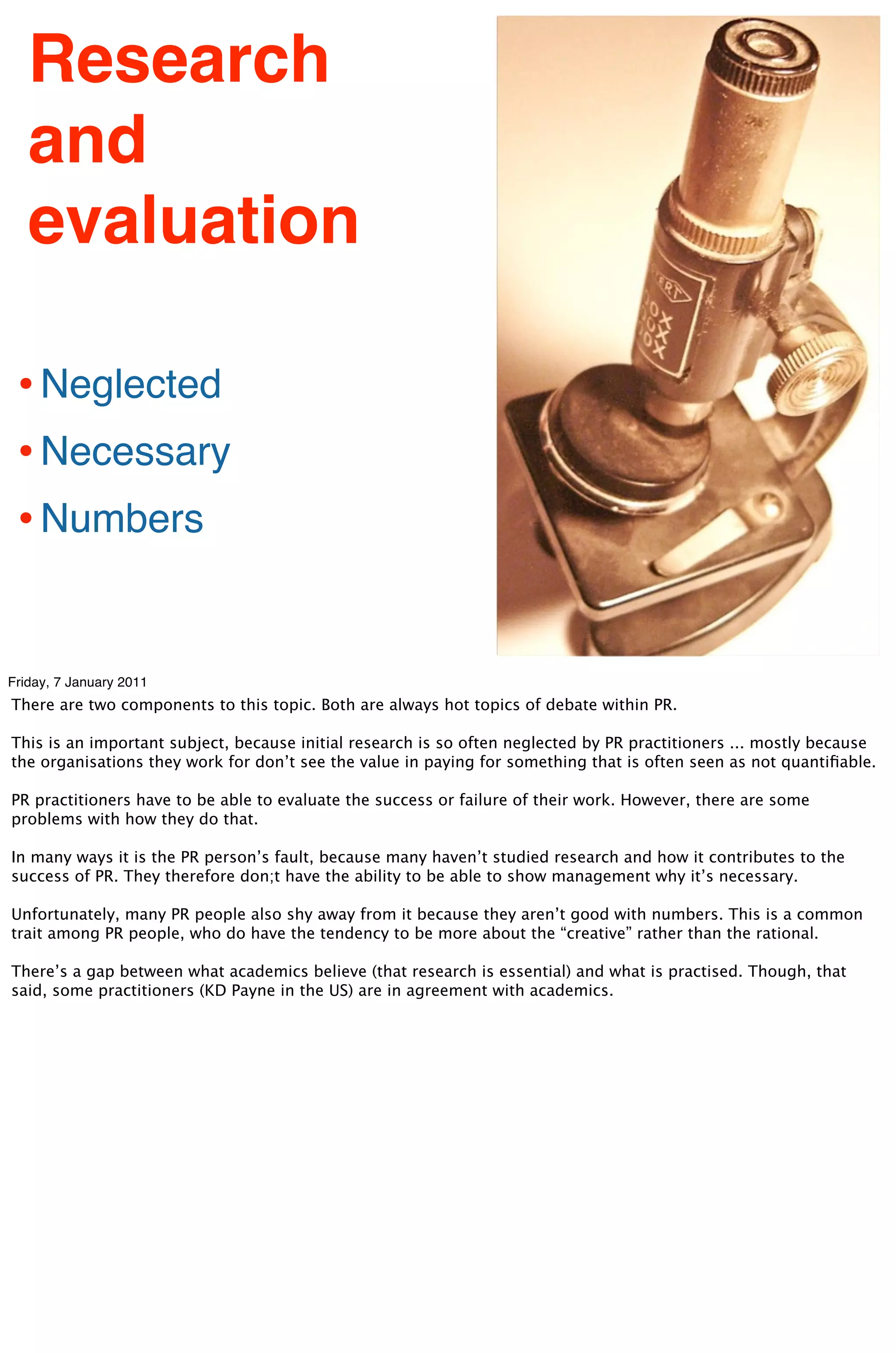 Research
   and
   evaluation

 • Neglected
 • Necessary
 • Numbers

Friday, 7 January 2011
There are two components to this topic. Both are always hot topics of debate within PR.

This is an important subject, because initial research is so often neglected by PR practitioners ... mostly because
the organisations they work for don’t see the value in paying for something that is often seen as not quantiﬁable.

PR practitioners have to be able to evaluate the success or failure of their work. However, there are some
problems with how they do that.

In many ways it is the PR person’s fault, because many haven’t studied research and how it contributes to the
success of PR. They therefore don;t have the ability to be able to show management why it’s necessary.

Unfortunately, many PR people also shy away from it because they aren’t good with numbers. This is a common
trait among PR people, who do have the tendency to be more about the “creative” rather than the rational.

There’s a gap between what academics believe (that research is essential) and what is practised. Though, that
said, some practitioners (KD Payne in the US) are in agreement with academics.
 