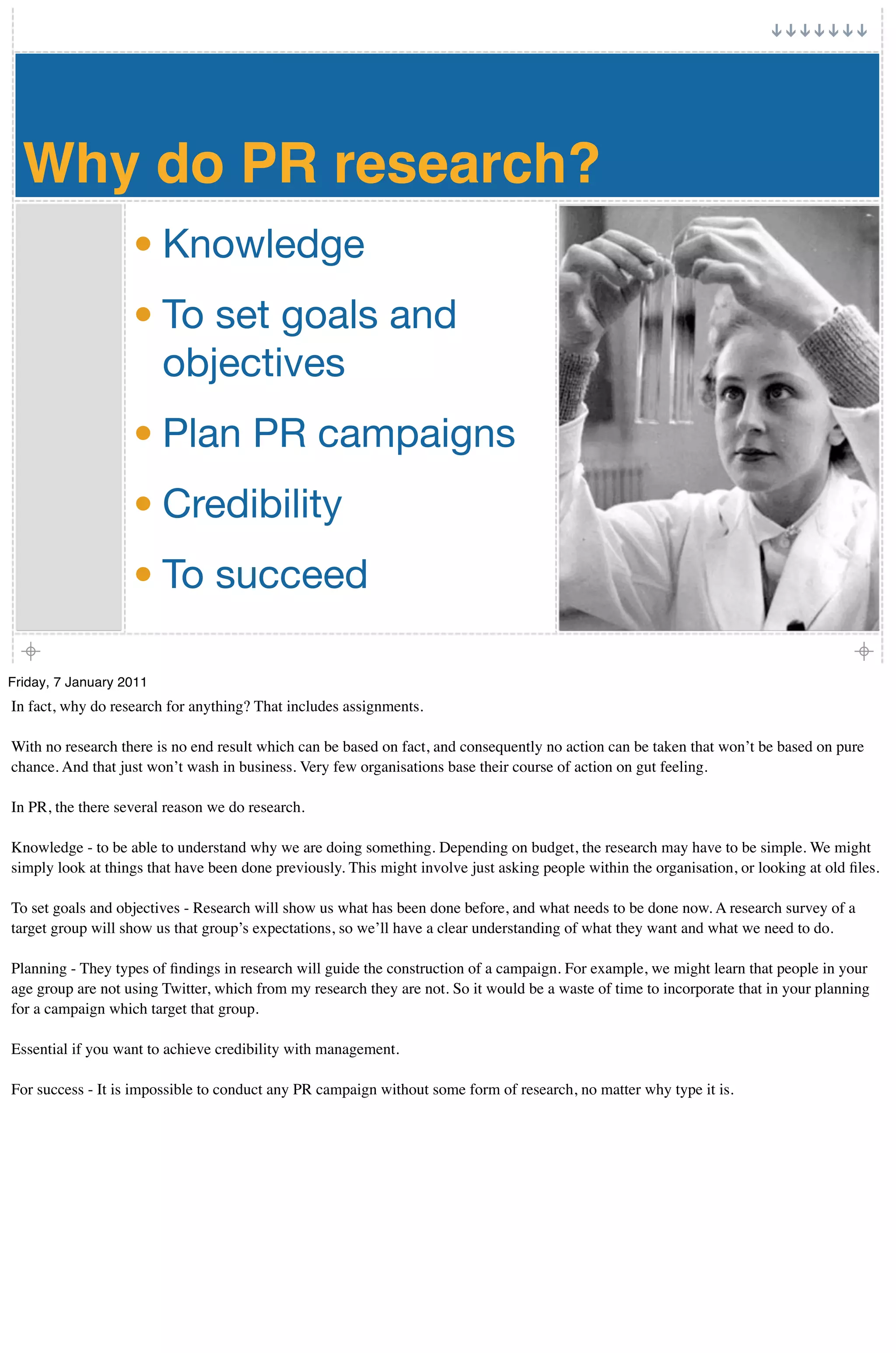 Why do PR research?
                   • Knowledge
                   • To set goals and
                     objectives
                   • Plan PR campaigns
                   • Credibility
                   • To succeed

Friday, 7 January 2011
In fact, why do research for anything? That includes assignments.

With no research there is no end result which can be based on fact, and consequently no action can be taken that won’t be based on pure
chance. And that just won’t wash in business. Very few organisations base their course of action on gut feeling.

In PR, the there several reason we do research.

Knowledge - to be able to understand why we are doing something. Depending on budget, the research may have to be simple. We might
simply look at things that have been done previously. This might involve just asking people within the organisation, or looking at old ﬁles.

To set goals and objectives - Research will show us what has been done before, and what needs to be done now. A research survey of a
target group will show us that group’s expectations, so we’ll have a clear understanding of what they want and what we need to do.

Planning - They types of ﬁndings in research will guide the construction of a campaign. For example, we might learn that people in your
age group are not using Twitter, which from my research they are not. So it would be a waste of time to incorporate that in your planning
for a campaign which target that group.

Essential if you want to achieve credibility with management.

For success - It is impossible to conduct any PR campaign without some form of research, no matter why type it is.
 