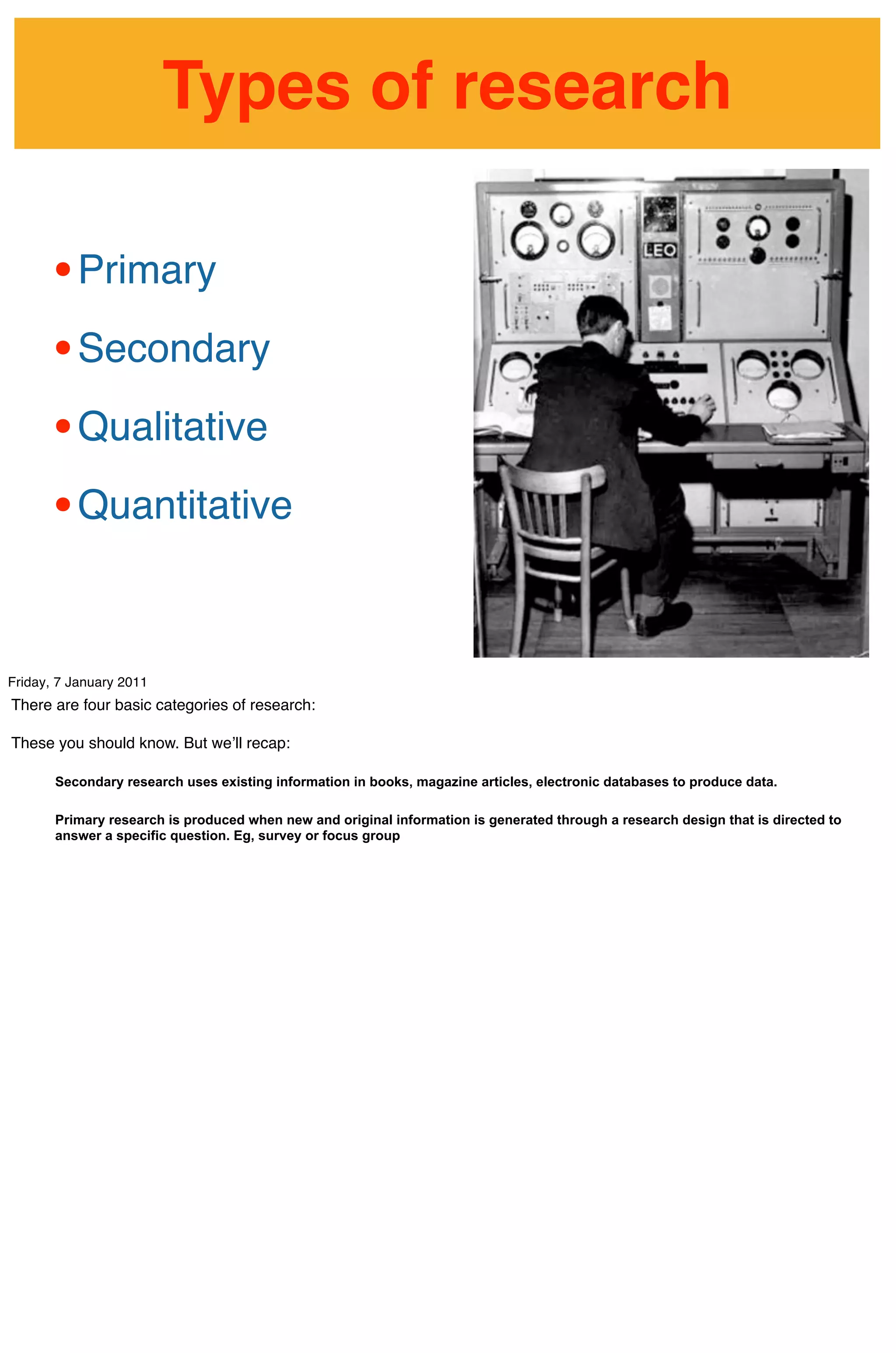 Types of research

      • Primary
      • Secondary
      • Qualitative
      • Quantitative

Friday, 7 January 2011
There are four basic categories of research:

These you should know. But weʼll recap:

       Secondary research uses existing information in books, magazine articles, electronic databases to produce data.

       Primary research is produced when new and original information is generated through a research design that is directed to
       answer a specific question. Eg, survey or focus group
 