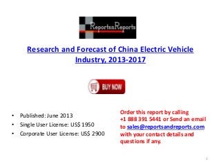 Research and Forecast of China Electric Vehicle
Industry, 2013-2017
• Published: June 2013
• Single User License: US$ 1950
• Corporate User License: US$ 2900
Order this report by calling
+1 888 391 5441 or Send an email
to sales@reportsandreports.com
with your contact details and
questions if any.
1
 