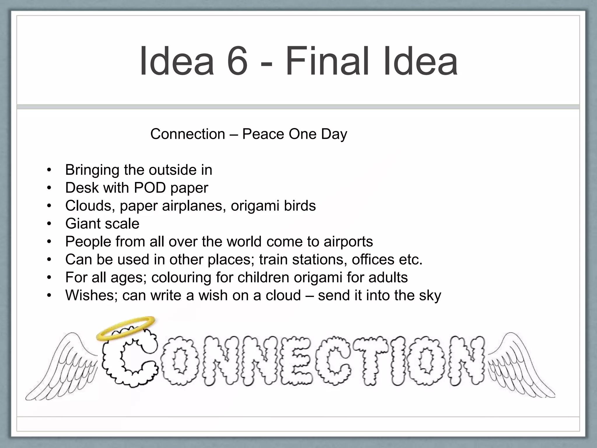 Idea 6 - Final Idea
                 Connection – Peace One Day

•   Bringing the outside in
•   Desk with POD paper
•   Clouds, paper airplanes, origami birds
•   Giant scale
•   People from all over the world come to airports
•   Can be used in other places; train stations, offices etc.
•   For all ages; colouring for children origami for adults
•   Wishes; can write a wish on a cloud – send it into the sky
 