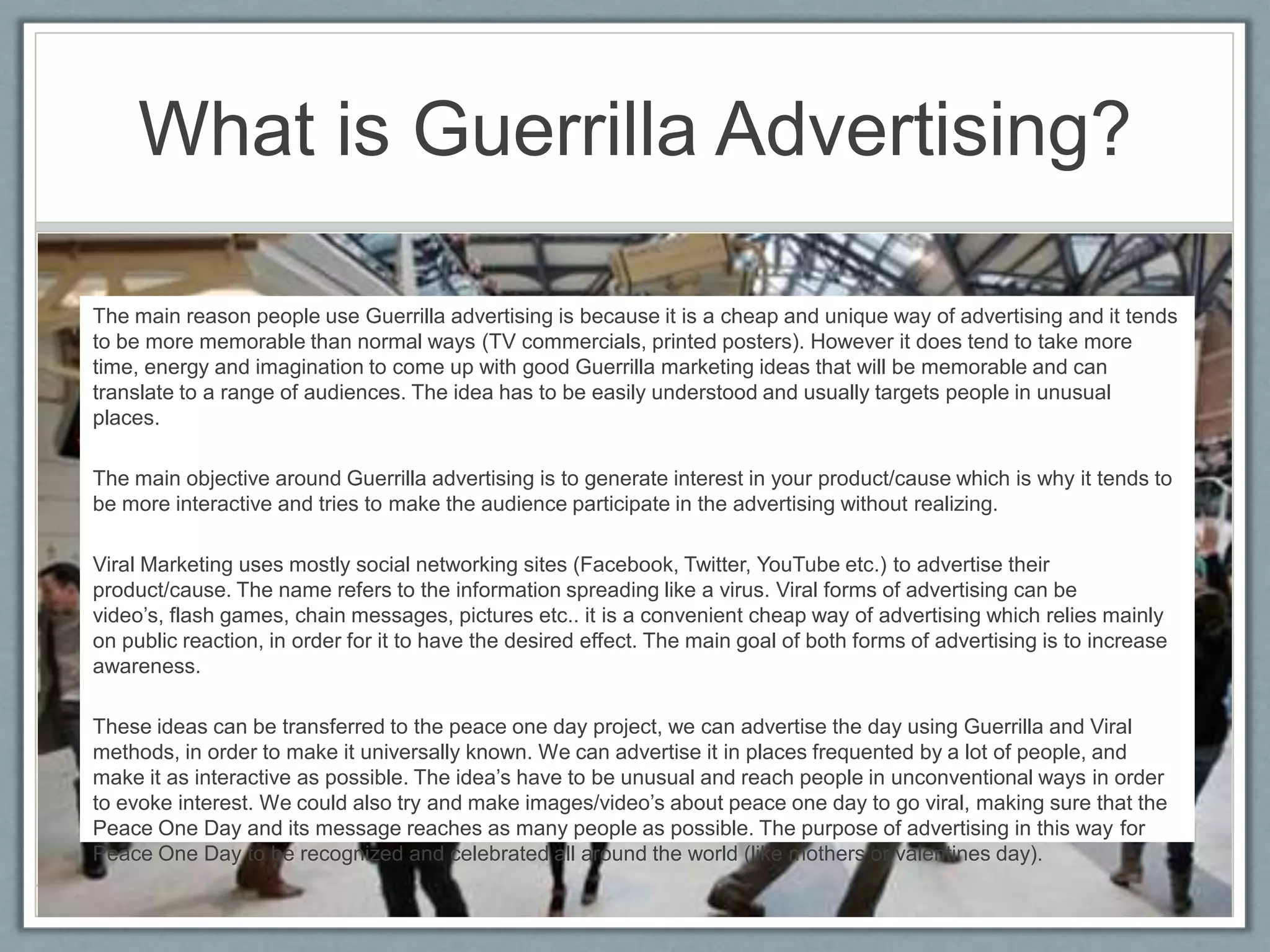 What is Guerrilla Advertising?

The main reason people use Guerrilla advertising is because it is a cheap and unique way of advertising and it tends
to be more memorable than normal ways (TV commercials, printed posters). However it does tend to take more
time, energy and imagination to come up with good Guerrilla marketing ideas that will be memorable and can
translate to a range of audiences. The idea has to be easily understood and usually targets people in unusual
places.

The main objective around Guerrilla advertising is to generate interest in your product/cause which is why it tends to
be more interactive and tries to make the audience participate in the advertising without realizing.

Viral Marketing uses mostly social networking sites (Facebook, Twitter, YouTube etc.) to advertise their
product/cause. The name refers to the information spreading like a virus. Viral forms of advertising can be
video’s, flash games, chain messages, pictures etc.. it is a convenient cheap way of advertising which relies mainly
on public reaction, in order for it to have the desired effect. The main goal of both forms of advertising is to increase
awareness.

These ideas can be transferred to the peace one day project, we can advertise the day using Guerrilla and Viral
methods, in order to make it universally known. We can advertise it in places frequented by a lot of people, and
make it as interactive as possible. The idea’s have to be unusual and reach people in unconventional ways in order
to evoke interest. We could also try and make images/video’s about peace one day to go viral, making sure that the
Peace One Day and its message reaches as many people as possible. The purpose of advertising in this way for
Peace One Day to be recognized and celebrated all around the world (like mothers or valentines day).
 