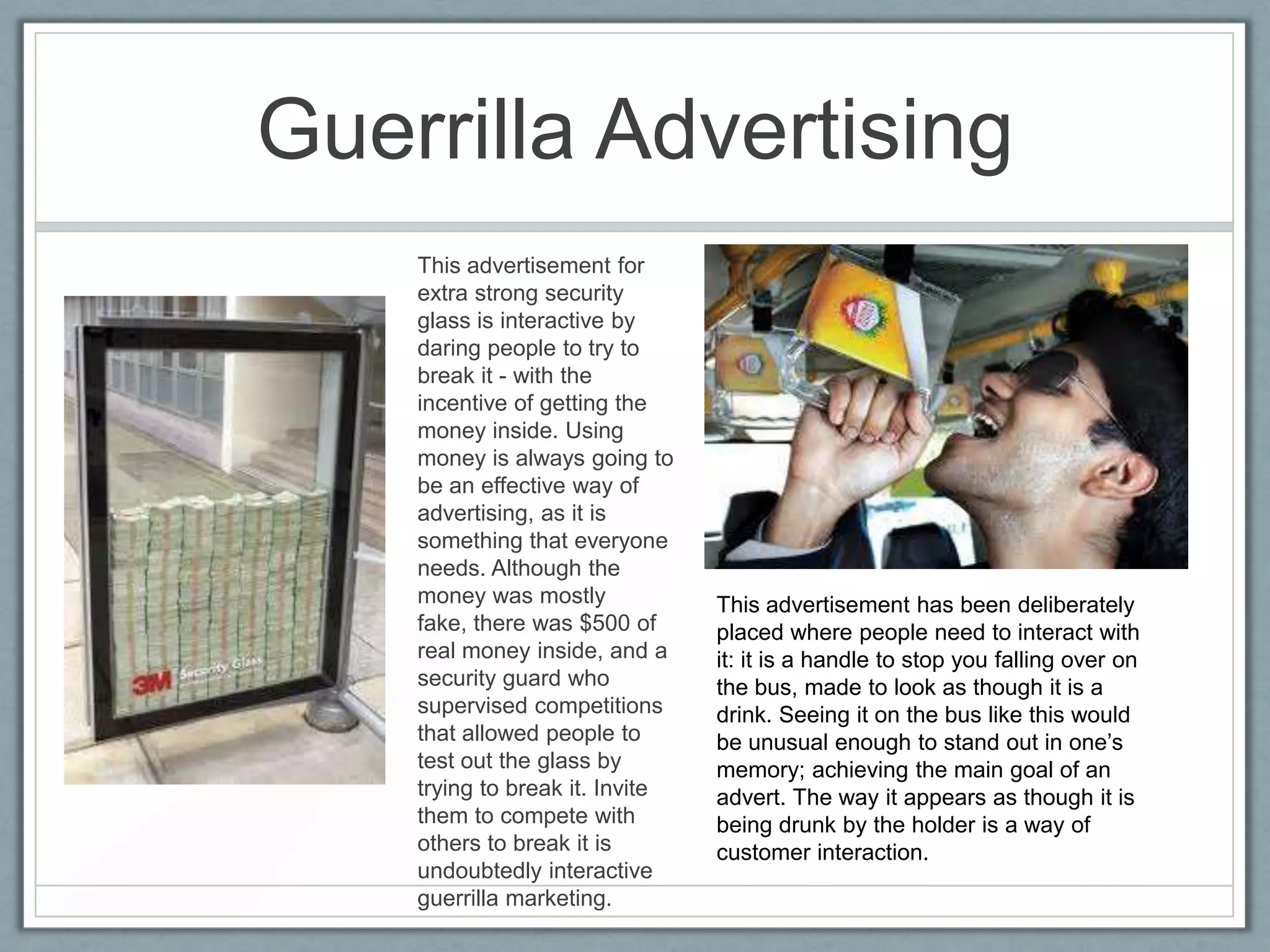 Guerrilla Advertising
    This advertisement for
    extra strong security
    glass is interactive by
    daring people to try to
    break it - with the
    incentive of getting the
    money inside. Using
    money is always going to
    be an effective way of
    advertising, as it is
    something that everyone
    needs. Although the
    money was mostly             This advertisement has been deliberately
    fake, there was $500 of      placed where people need to interact with
    real money inside, and a     it: it is a handle to stop you falling over on
    security guard who           the bus, made to look as though it is a
    supervised competitions      drink. Seeing it on the bus like this would
    that allowed people to       be unusual enough to stand out in one’s
    test out the glass by        memory; achieving the main goal of an
    trying to break it. Invite   advert. The way it appears as though it is
    them to compete with         being drunk by the holder is a way of
    others to break it is        customer interaction.
    undoubtedly interactive
    guerrilla marketing.
 