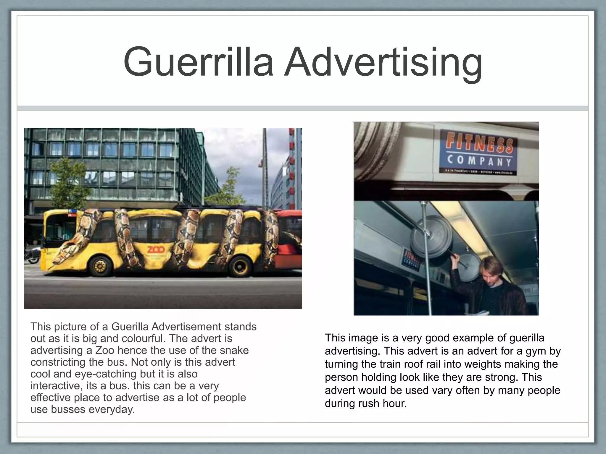 Guerrilla Advertising




This picture of a Guerilla Advertisement stands
out as it is big and colourful. The advert is     This image is a very good example of guerilla
advertising a Zoo hence the use of the snake      advertising. This advert is an advert for a gym by
constricting the bus. Not only is this advert     turning the train roof rail into weights making the
cool and eye-catching but it is also              person holding look like they are strong. This
interactive, its a bus. this can be a very        advert would be used vary often by many people
effective place to advertise as a lot of people
                                                  during rush hour.
use busses everyday.
 
