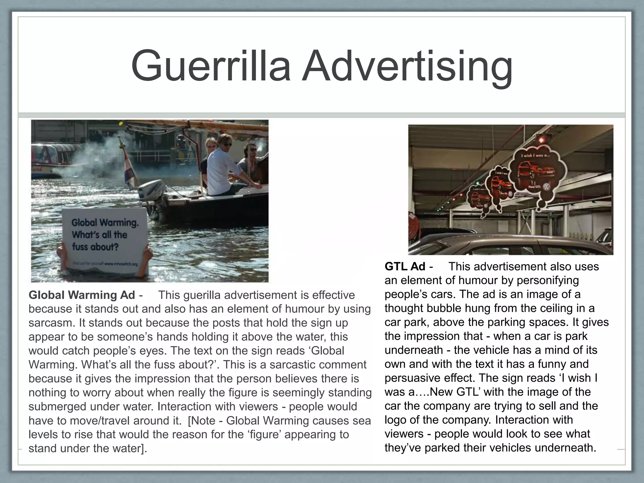 Guerrilla Advertising



                                                                      GTL Ad -  This advertisement also uses
                                                                      an element of humour by personifying
Global Warming Ad -  This guerilla advertisement is effective         people’s cars. The ad is an image of a
because it stands out and also has an element of humour by using      thought bubble hung from the ceiling in a
sarcasm. It stands out because the posts that hold the sign up        car park, above the parking spaces. It gives
appear to be someone’s hands holding it above the water, this         the impression that - when a car is park
would catch people’s eyes. The text on the sign reads ‘Global         underneath - the vehicle has a mind of its
Warming. What’s all the fuss about?’. This is a sarcastic comment     own and with the text it has a funny and
because it gives the impression that the person believes there is     persuasive effect. The sign reads ‘I wish I
nothing to worry about when really the figure is seemingly standing   was a….New GTL’ with the image of the
submerged under water. Interaction with viewers - people would        car the company are trying to sell and the
have to move/travel around it. [Note - Global Warming causes sea      logo of the company. Interaction with
levels to rise that would the reason for the ‘figure’ appearing to    viewers - people would look to see what
stand under the water].                                               they’ve parked their vehicles underneath.
 