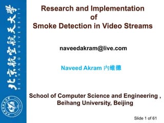Research and Implementation
of
Smoke Detection in Video Streams
naveedakram@live.com

Naveed Akram 内维德

School of Computer Science and Engineering ,
Beihang University, Beijing
Slide 1 of 61

 