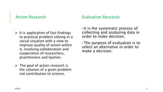 Action Research Evaluation Research
It is the systematic process of
collecting and analyzing data in
order to make decision.
The purpose of evaluation is to
select an alternative in order to
make a decision.
2/5/2019 11
 It is application of fact findings
to practical problem solving in a
social situation with a view to
improve quality of action within
it, involving collaboration and
cooperation of researchers,
practitioners and laymen.
 The goal of action research is
the solution of a given problem
not contribution to science.
 