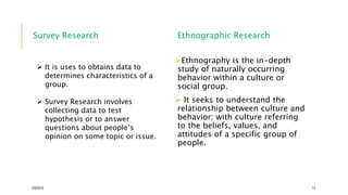 Survey Research Ethnographic Research
Ethnography is the in-depth
study of naturally occurring
behavior within a culture or
social group.
 It seeks to understand the
relationship between culture and
behavior; with culture referring
to the beliefs, values, and
attitudes of a specific group of
people.
2/5/2019 13
 It is uses to obtains data to
determines characteristics of a
group.
 Survey Research involves
collecting data to test
hypothesis or to answer
questions about people’s
opinion on some topic or issue.
 