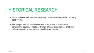 HISTORICAL RESEARCH
2/5/2019 14
 Historical research involves studying, understanding and explaining
past events.
 The purpose of historical research is to arrive at conclusion
concerning causes, effects or trends of past occurrences that may
help to explain present events and future events.
 