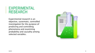 EXPERIMENTAL
RESEARCH
Experimental research is an
objective, systematic, controlled
investigation for the purpose of
predicting and controlling
phenomena and examining
probability and causality among
selected variables.
2/5/2019 16
 