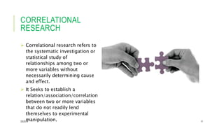CORRELATIONAL
RESEARCH
 Correlational research refers to
the systematic investigation or
statistical study of
relationships among two or
more variables without
necessarily determining cause
and effect.
 It Seeks to establish a
relation/association/correlation
between two or more variables
that do not readily lend
themselves to experimental
manipulation.2/5/2019 17
 