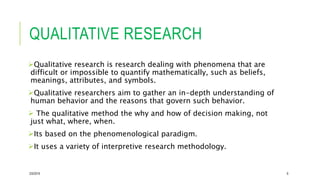 QUALITATIVE RESEARCH
Qualitative research is research dealing with phenomena that are
difficult or impossible to quantify mathematically, such as beliefs,
meanings, attributes, and symbols.
Qualitative researchers aim to gather an in-depth understanding of
human behavior and the reasons that govern such behavior.
 The qualitative method the why and how of decision making, not
just what, where, when.
Its based on the phenomenological paradigm.
It uses a variety of interpretive research methodology.
2/5/2019 6
 
