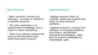 Basic Research
 Basic research is driven by a
scientist’s curiosity or interest in
a scientific question.
 The main motivation is to
expand mans knowledge, not to
create or invent something.
 There is no obvious commercial
value to the discoveries that
result from basic research.
Applied Research
Applied research refers to
scientific study and research that
seeks to solve practical
problems.
Applied research is used to find
solutions to everyday problems,
cure illness, and develop
innovative technologies, rather
than to acquire knowledge for
knowledge's sake.
2/5/2019 9
 