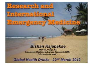 Bishan Rajapakse
                  MBChB, Otago, NZ
      Emergency Medicine Advanced Trainee (ACEM),
                 PhD candidate (ANU),


Global Health Drinks –22nd March 2012
       Dr Bishan Rajapakse - Research and International Emergency Medicine
                                                                             1
 