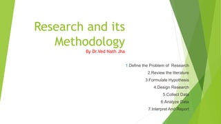 Research and its
Methodology
By Dr.Ved Nath Jha
1.Define the Problem of Research
2.Review the literature
3.Formulate Hypothesis
4.Design Research
5.Collect Data
6.Analyze Data
7.Interpret And Report
 