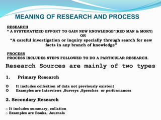 MEANING OF RESEARCH AND PROCESS
RESEARCH
“ A SYSTEMATIZED EFFORT TO GAIN NEW KNOWLEDGE”(RED MAN & MORY)
OR
“A careful investigation or inquiry specially through search for new
facts in any branch of knowledge”
PROCESS
PROCESS INCLUDES STEPS FOLLOWED TO DO A PARTICULAR RESEARCH.
Research Sources are mainly of two types
1. Primary Research
 It includes collection of data not previously existent
 Examples are Interviews ,Surveys ,Speeches or performances
2. Secondary Research
o It includes summary, collation
o Examples are Books, Journals
 